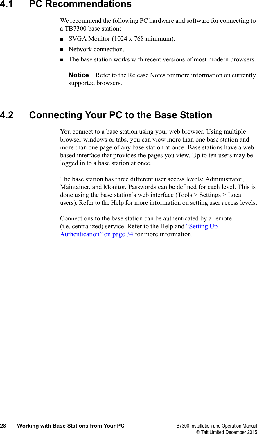  28 Working with Base Stations from Your PC TB7300 Installation and Operation Manual© Tait Limited December 20154.1 PC RecommendationsWe recommend the following PC hardware and software for connecting to a TB7300 base station:■SVGA Monitor (1024 x 768 minimum).■Network connection.■The base station works with recent versions of most modern browsers.Notice Refer to the Release Notes for more information on currently supported browsers. 4.2 Connecting Your PC to the Base StationYou connect to a base station using your web browser. Using multiple browser windows or tabs, you can view more than one base station and more than one page of any base station at once. Base stations have a web-based interface that provides the pages you view. Up to ten users may be logged in to a base station at once.The base station has three different user access levels: Administrator, Maintainer, and Monitor. Passwords can be defined for each level. This is done using the base station’s web interface (Tools &gt; Settings &gt; Local users). Refer to the Help for more information on setting user access levels.Connections to the base station can be authenticated by a remote (i.e. centralized) service. Refer to the Help and “Setting Up Authentication” on page 34 for more information.