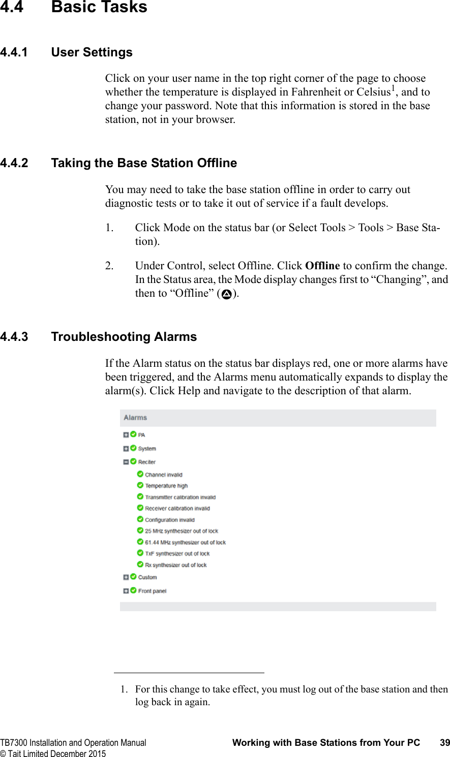  TB7300 Installation and Operation Manual Working with Base Stations from Your PC 39© Tait Limited December 20154.4 Basic Tasks4.4.1 User SettingsClick on your user name in the top right corner of the page to choose whether the temperature is displayed in Fahrenheit or Celsius1, and to change your password. Note that this information is stored in the base station, not in your browser.4.4.2 Taking the Base Station OfflineYou may need to take the base station offline in order to carry out diagnostic tests or to take it out of service if a fault develops.1. Click Mode on the status bar (or Select Tools &gt; Tools &gt; Base Sta-tion).2. Under Control, select Offline. Click Offline to confirm the change. In the Status area, the Mode display changes first to “Changing”, and then to “Offline” ( ).4.4.3 Troubleshooting AlarmsIf the Alarm status on the status bar displays red, one or more alarms have been triggered, and the Alarms menu automatically expands to display the alarm(s). Click Help and navigate to the description of that alarm. 1. For this change to take effect, you must log out of the base station and then log back in again.