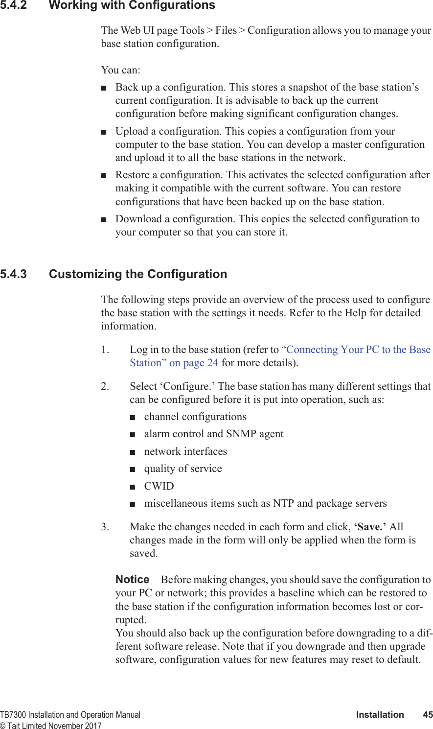  TB7300 Installation and Operation Manual Installation 45© Tait Limited November 20175.4.2 Working with ConfigurationsThe Web UI page Tools &gt; Files &gt; Configuration allows you to manage your base station configuration.You can:■Back up a configuration. This stores a snapshot of the base station’s current configuration. It is advisable to back up the current configuration before making significant configuration changes.■Upload a configuration. This copies a configuration from your computer to the base station. You can develop a master configuration and upload it to all the base stations in the network.■Restore a configuration. This activates the selected configuration after making it compatible with the current software. You can restore configurations that have been backed up on the base station.■Download a configuration. This copies the selected configuration to your computer so that you can store it.5.4.3 Customizing the ConfigurationThe following steps provide an overview of the process used to configure the base station with the settings it needs. Refer to the Help for detailed information.1. Log in to the base station (refer to “Connecting Your PC to the Base Station” on page 24 for more details).2. Select ‘Configure.’ The base station has many different settings that can be configured before it is put into operation, such as:■channel configurations■alarm control and SNMP agent■network interfaces■quality of service■CWID■miscellaneous items such as NTP and package servers3. Make the changes needed in each form and click, ‘Save.’ All changes made in the form will only be applied when the form is saved.Notice Before making changes, you should save the configuration to your PC or network; this provides a baseline which can be restored to the base station if the configuration information becomes lost or cor-rupted. You should also back up the configuration before downgrading to a dif-ferent software release. Note that if you downgrade and then upgrade software, configuration values for new features may reset to default.