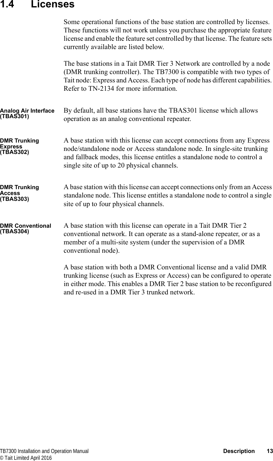  TB7300 Installation and Operation Manual Description 13© Tait Limited April 20161.4 LicensesSome operational functions of the base station are controlled by licenses. These functions will not work unless you purchase the appropriate feature license and enable the feature set controlled by that license. The feature sets currently available are listed below.The base stations in a Tait DMR Tier 3 Network are controlled by a node (DMR trunking controller). The TB7300 is compatible with two types of Tait node: Express and Access. Each type of node has different capabilities. Refer to TN-2134 for more information.Analog Air Interface(TBAS301)By default, all base stations have the TBAS301 license which allows operation as an analog conventional repeater.DMR Trunking Express(TBAS302)A base station with this license can accept connections from any Express node/standalone node or Access standalone node. In single-site trunking and fallback modes, this license entitles a standalone node to control a single site of up to 20 physical channels.DMR Trunking Access(TBAS303)A base station with this license can accept connections only from an Access standalone node. This license entitles a standalone node to control a single site of up to four physical channels.DMR Conventional(TBAS304)A base station with this license can operate in a Tait DMR Tier 2 conventional network. It can operate as a stand-alone repeater, or as a member of a multi-site system (under the supervision of a DMR conventional node).A base station with both a DMR Conventional license and a valid DMR trunking license (such as Express or Access) can be configured to operate in either mode. This enables a DMR Tier 2 base station to be reconfigured and re-used in a DMR Tier 3 trunked network.
