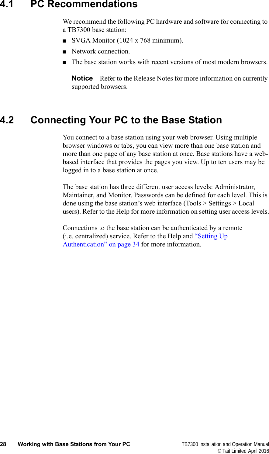  28 Working with Base Stations from Your PC TB7300 Installation and Operation Manual© Tait Limited April 20164.1 PC RecommendationsWe recommend the following PC hardware and software for connecting to a TB7300 base station:■SVGA Monitor (1024 x 768 minimum).■Network connection.■The base station works with recent versions of most modern browsers.Notice Refer to the Release Notes for more information on currently supported browsers. 4.2 Connecting Your PC to the Base StationYou connect to a base station using your web browser. Using multiple browser windows or tabs, you can view more than one base station and more than one page of any base station at once. Base stations have a web-based interface that provides the pages you view. Up to ten users may be logged in to a base station at once.The base station has three different user access levels: Administrator, Maintainer, and Monitor. Passwords can be defined for each level. This is done using the base station’s web interface (Tools &gt; Settings &gt; Local users). Refer to the Help for more information on setting user access levels.Connections to the base station can be authenticated by a remote (i.e. centralized) service. Refer to the Help and “Setting Up Authentication” on page 34 for more information.