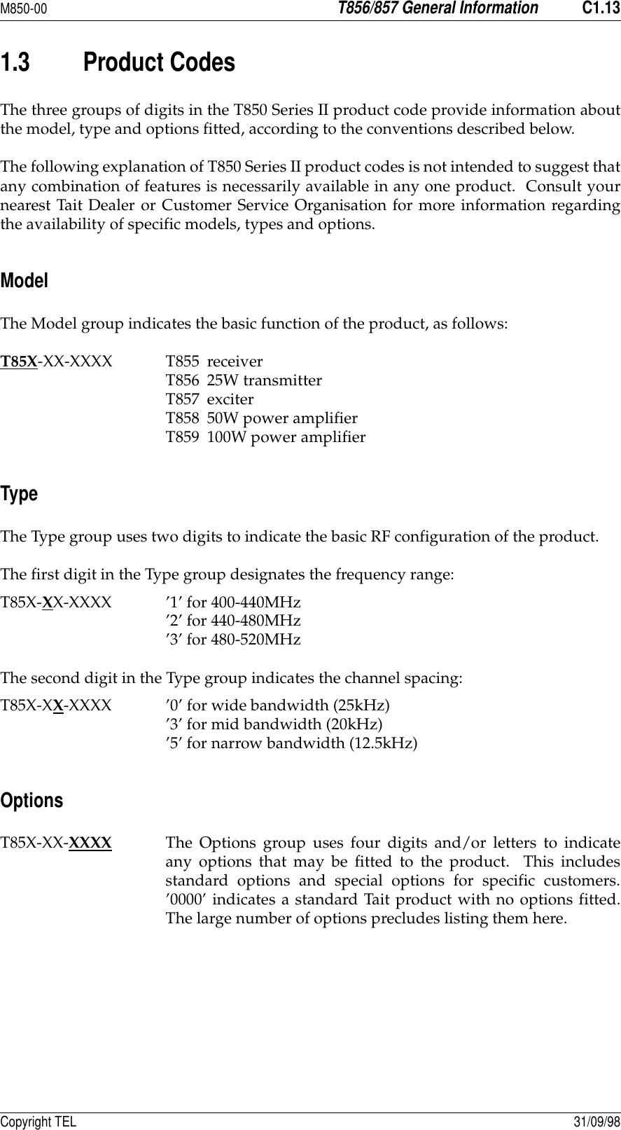 M850-00T856/857 General InformationC1.13Copyright TEL 31/09/981.3 Product CodesThe three groups of digits in the T850 Series II product code provide information aboutthe model, type and options fitted, according to the conventions described below.The following explanation of T850 Series II product codes is not intended to suggest thatany combination of features is necessarily available in any one product.  Consult yournearest Tait Dealer or Customer Service Organisation for more information regardingthe availability of specific models, types and options.ModelThe Model group indicates the basic function of the product, as follows:T85X-XX-XXXX T855 receiverT856 25W transmitterT857 exciterT858 50W power amplifierT859 100W power amplifierTypeThe Type group uses two digits to indicate the basic RF configuration of the product.The first digit in the Type group designates the frequency range:T85X-XX-XXXX ’1’ for 400-440MHz’2’ for 440-480MHz’3’ for 480-520MHzThe second digit in the Type group indicates the channel spacing:T85X-XX-XXXX ’0’ for wide bandwidth (25kHz)’3’ for mid bandwidth (20kHz)’5’ for narrow bandwidth (12.5kHz)OptionsT85X-XX-XXXX The Options group uses four digits and/or letters to indicateany options that may be fitted to the product.  This includesstandard options and special options for specific customers.’0000’ indicates a standard Tait product with no options fitted.The large number of options precludes listing them here.