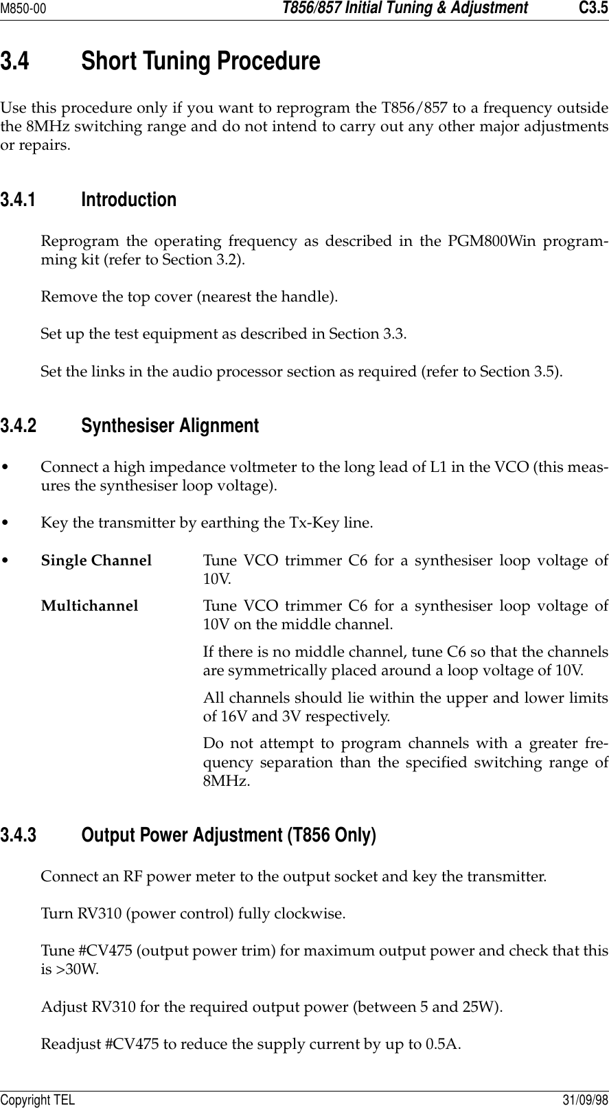 M850-00T856/857 Initial Tuning &amp; AdjustmentC3.5Copyright TEL 31/09/983.4 Short Tuning ProcedureUse this procedure only if you want to reprogram the T856/857 to a frequency outsidethe 8MHz switching range and do not intend to carry out any other major adjustmentsor repairs.3.4.1 IntroductionReprogram the operating frequency as described in the PGM800Win program-ming kit (refer to Section 3.2).Remove the top cover (nearest the handle).Set up the test equipment as described in Section 3.3.Set the links in the audio processor section as required (refer to Section 3.5).3.4.2 Synthesiser Alignment• Connect a high impedance voltmeter to the long lead of L1 in the VCO (this meas-ures the synthesiser loop voltage).• Key the transmitter by earthing the Tx-Key line.•Single Channel Tune VCO trimmer C6 for a synthesiser loop voltage of10V.Multichannel Tune VCO trimmer C6 for a synthesiser loop voltage of10V on the middle channel.If there is no middle channel, tune C6 so that the channelsare symmetrically placed around a loop voltage of 10V.All channels should lie within the upper and lower limitsof 16V and 3V respectively.Do not attempt to program channels with a greater fre-quency separation than the specified switching range of8MHz.3.4.3 Output Power Adjustment (T856 Only)Connect an RF power meter to the output socket and key the transmitter.Turn RV310 (power control) fully clockwise.Tune #CV475 (output power trim) for maximum output power and check that thisis &gt;30W.Adjust RV310 for the required output power (between 5 and 25W).Readjust #CV475 to reduce the supply current by up to 0.5A.