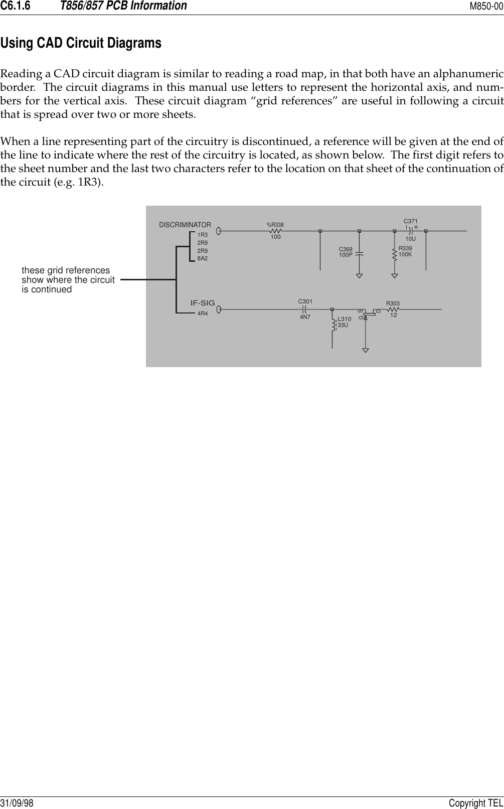 C6.1.6T856/857 PCB InformationM850-0031/09/98 Copyright TELUsing CAD Circuit DiagramsReading a CAD circuit diagram is similar to reading a road map, in that both have an alphanumericborder.  The circuit diagrams in this manual use letters to represent the horizontal axis, and num-bers for the vertical axis.  These circuit diagram “grid references” are useful in following a circuitthat is spread over two or more sheets.When a line representing part of the circuitry is discontinued, a reference will be given at the end ofthe line to indicate where the rest of the circuitry is located, as shown below.  The first digit refers tothe sheet number and the last two characters refer to the location on that sheet of the continuation ofthe circuit (e.g. 1R3).C3014N7R30312DSGL31033UIF-SIG4R4C369100PC37110UR339100K%R338100DISCRIMINATOR1R32R92R98A2these grid referencesshow where the circuitis continued