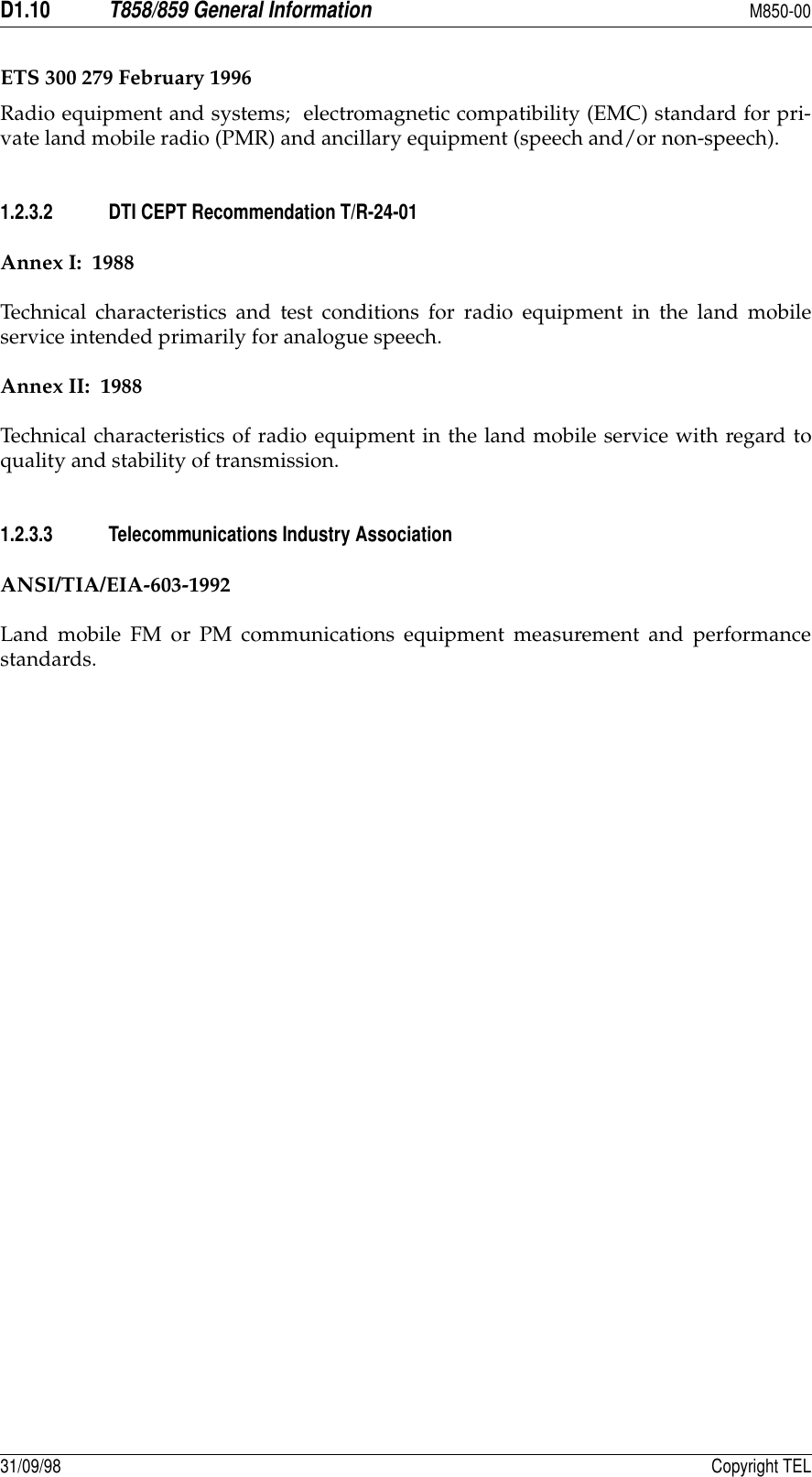 D1.10T858/859 General InformationM850-0031/09/98 Copyright TELETS 300 279 February 1996Radio equipment and systems;  electromagnetic compatibility (EMC) standard for pri-vate land mobile radio (PMR) and ancillary equipment (speech and/or non-speech).1.2.3.2 DTI CEPT Recommendation T/R-24-01Annex I:  1988Technical characteristics and test conditions for radio equipment in the land mobileservice intended primarily for analogue speech.Annex II:  1988Technical characteristics of radio equipment in the land mobile service with regard toquality and stability of transmission.1.2.3.3 Telecommunications Industry AssociationANSI/TIA/EIA-603-1992Land mobile FM or PM communications equipment measurement and performancestandards.