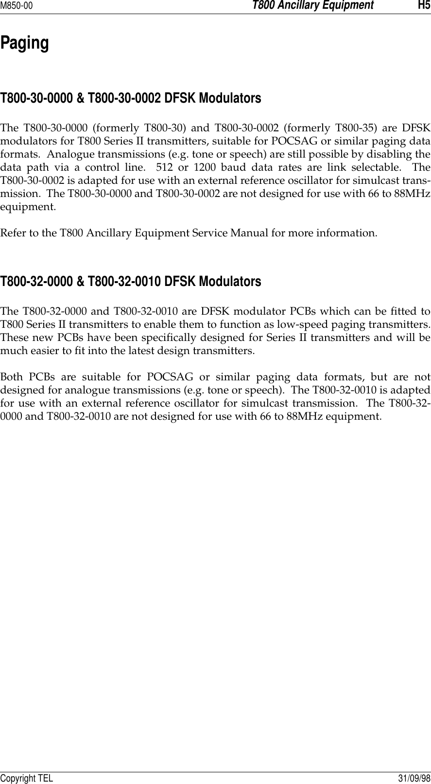 M850-00T800 Ancillary EquipmentH5Copyright TEL 31/09/98PagingT800-30-0000 &amp; T800-30-0002 DFSK ModulatorsThe T800-30-0000 (formerly T800-30) and T800-30-0002 (formerly T800-35) are DFSKmodulators for T800 Series II transmitters, suitable for POCSAG or similar paging dataformats.  Analogue transmissions (e.g. tone or speech) are still possible by disabling thedata path via a control line.  512 or 1200 baud data rates are link selectable.  TheT800-30-0002 is adapted for use with an external reference oscillator for simulcast trans-mission.  The T800-30-0000 and T800-30-0002 are not designed for use with 66 to 88MHzequipment.Refer to the T800 Ancillary Equipment Service Manual for more information.T800-32-0000 &amp; T800-32-0010 DFSK ModulatorsThe T800-32-0000 and T800-32-0010 are DFSK modulator PCBs which can be fitted toT800 Series II transmitters to enable them to function as low-speed paging transmitters.These new PCBs have been specifically designed for Series II transmitters and will bemuch easier to fit into the latest design transmitters.Both PCBs are suitable for POCSAG or similar paging data formats, but are notdesigned for analogue transmissions (e.g. tone or speech).  The T800-32-0010 is adaptedfor use with an external reference oscillator for simulcast transmission.  The T800-32-0000 and T800-32-0010 are not designed for use with 66 to 88MHz equipment.