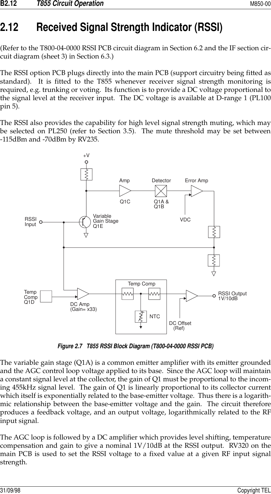 B2.12T855 Circuit OperationM850-0031/09/98 Copyright TEL2.12 Received Signal Strength Indicator (RSSI)(Refer to the T800-04-0000 RSSI PCB circuit diagram in Section 6.2 and the IF section cir-cuit diagram (sheet 3) in Section 6.3.)The RSSI option PCB plugs directly into the main PCB (support circuitry being fitted asstandard).  It is fitted to the T855 whenever receiver signal strength monitoring isrequired, e.g. trunking or voting.  Its function is to provide a DC voltage proportional tothe signal level at the receiver input.  The DC voltage is available at D-range 1 (PL100pin 5).The RSSI also provides the capability for high level signal strength muting, which maybe selected on PL250 (refer to Section 3.5).  The mute threshold may be set between-115dBm and -70dBm by RV235.Figure 2.7   T855 RSSI Block Diagram (T800-04-0000 RSSI PCB)The variable gain stage (Q1A) is a common emitter amplifier with its emitter groundedand the AGC control loop voltage applied to its base.  Since the AGC loop will maintaina constant signal level at the collector, the gain of Q1 must be proportional to the incom-ing 455kHz signal level.  The gain of Q1 is linearly proportional to its collector currentwhich itself is exponentially related to the base-emitter voltage.  Thus there is a logarith-mic relationship between the base-emitter voltage and the gain.  The circuit thereforeproduces a feedback voltage, and an output voltage, logarithmically related to the RFinput signal.The AGC loop is followed by a DC amplifier which provides level shifting, temperaturecompensation and gain to give a nominal 1V/10dB at the RSSI output.  RV320 on themain PCB is used to set the RSSI voltage to a fixed value at a given RF input signalstrength.+VAmp Detector Error AmpQ1C Q1A &amp;Q1B                 VDCVariableGain StageQ1ERSSIInputTemp CompNTCDC Amp(Gain= x33)TempCompQ1DDC Offset(Ref)RSSI Output1V/10dB