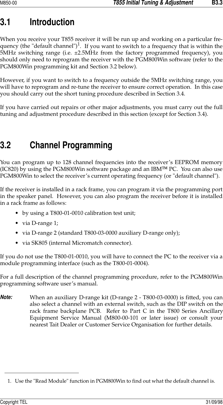 M850-00T855 Initial Tuning &amp; AdjustmentB3.3Copyright TEL 31/09/983.1 IntroductionWhen you receive your T855 receiver it will be run up and working on a particular fre-quency (the &quot;default channel&quot;)1.  If you want to switch to a frequency that is within the5MHz switching range (i.e. ±2.5MHz from the factory programmed frequency), youshould only need to reprogram the receiver with the PGM800Win software (refer to thePGM800Win programming kit and Section 3.2 below).  However, if you want to switch to a frequency outside the 5MHz switching range, youwill have to reprogram and re-tune the receiver to ensure correct operation.  In this caseyou should carry out the short tuning procedure described in Section 3.4.If you have carried out repairs or other major adjustments, you must carry out the fulltuning and adjustment procedure described in this section (except for Section 3.4).  3.2 Channel ProgrammingYou can program up to 128 channel frequencies into the receiver’s EEPROM memory(IC820) by using the PGM800Win software package and an IBM PC.  You can also usePGM800Win to select the receiver’s current operating frequency (or &quot;default channel&quot;).If the receiver is installed in a rack frame, you can program it via the programming portin the speaker panel.  However, you can also program the receiver before it is installedin a rack frame as follows:• by using a T800-01-0010 calibration test unit;• via D-range 1;• via D-range 2 (standard T800-03-0000 auxiliary D-range only);• via SK805 (internal Micromatch connector).If you do not use the T800-01-0010, you will have to connect the PC to the receiver via amodule programming interface (such as the T800-01-0004).For a full description of the channel programming procedure, refer to the PGM800Winprogramming software user’s manual.Note:When an auxiliary D-range kit (D-range 2 - T800-03-0000) is fitted, you canalso select a channel with an external switch, such as the DIP switch on therack frame backplane PCB.  Refer to Part C in the T800 Series AncillaryEquipment Service Manual (M800-00-101 or later issue) or consult yournearest Tait Dealer or Customer Service Organisation for further details.1. Use the &quot;Read Module&quot; function in PGM800Win to find out what the default channel is.
