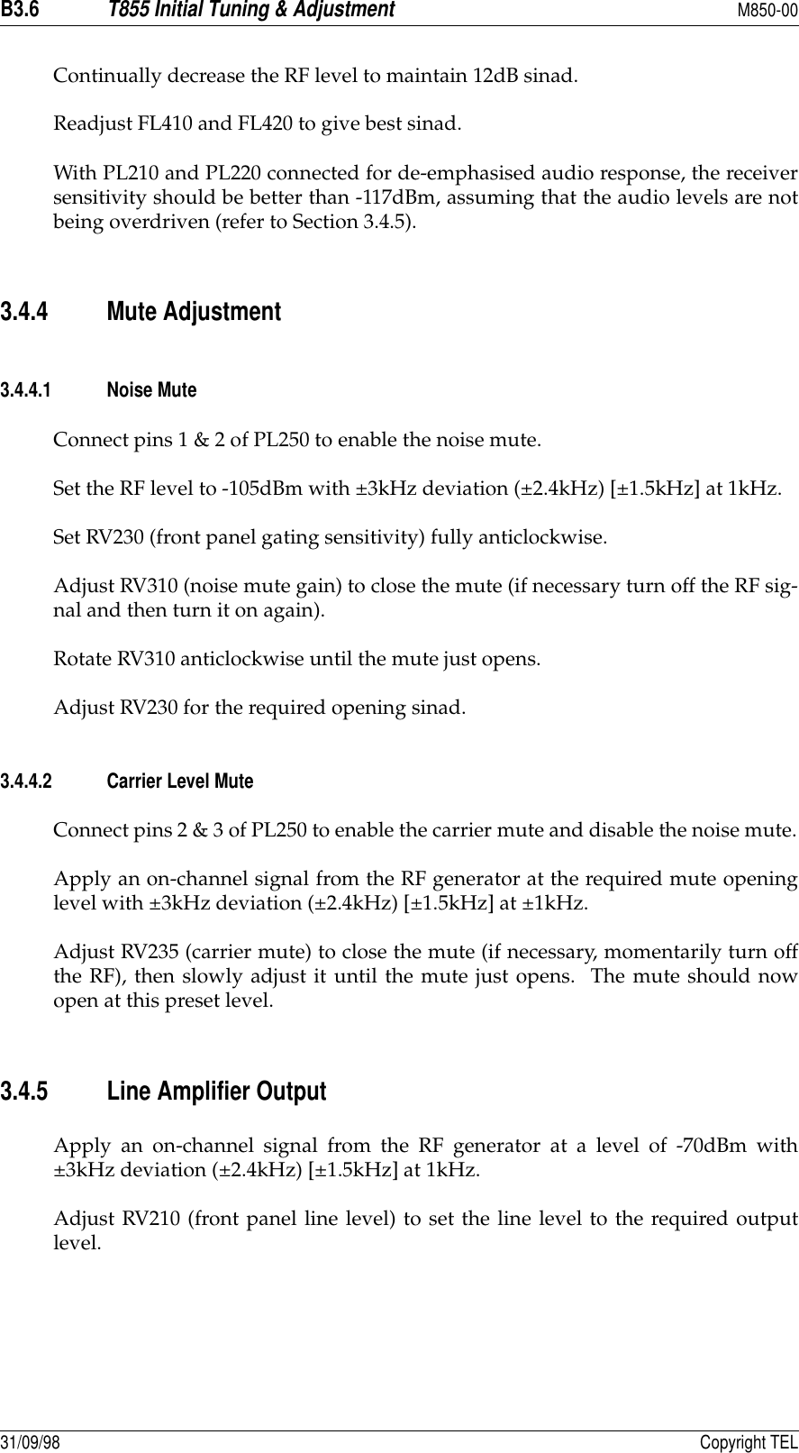B3.6T855 Initial Tuning &amp; AdjustmentM850-0031/09/98 Copyright TELContinually decrease the RF level to maintain 12dB sinad.Readjust FL410 and FL420 to give best sinad.With PL210 and PL220 connected for de-emphasised audio response, the receiversensitivity should be better than -117dBm, assuming that the audio levels are notbeing overdriven (refer to Section 3.4.5).3.4.4 Mute Adjustment3.4.4.1 Noise MuteConnect pins 1 &amp; 2 of PL250 to enable the noise mute.Set the RF level to -105dBm with ±3kHz deviation (±2.4kHz) [±1.5kHz] at 1kHz.Set RV230 (front panel gating sensitivity) fully anticlockwise.Adjust RV310 (noise mute gain) to close the mute (if necessary turn off the RF sig-nal and then turn it on again).Rotate RV310 anticlockwise until the mute just opens.Adjust RV230 for the required opening sinad.3.4.4.2 Carrier Level MuteConnect pins 2 &amp; 3 of PL250 to enable the carrier mute and disable the noise mute.Apply an on-channel signal from the RF generator at the required mute openinglevel with ±3kHz deviation (±2.4kHz) [±1.5kHz] at ±1kHz.Adjust RV235 (carrier mute) to close the mute (if necessary, momentarily turn offthe RF), then slowly adjust it until the mute just opens.  The mute should nowopen at this preset level.3.4.5 Line Amplifier OutputApply an on-channel signal from the RF generator at a level of -70dBm with±3kHz deviation (±2.4kHz) [±1.5kHz] at 1kHz.Adjust RV210 (front panel line level) to set the line level to the required outputlevel.
