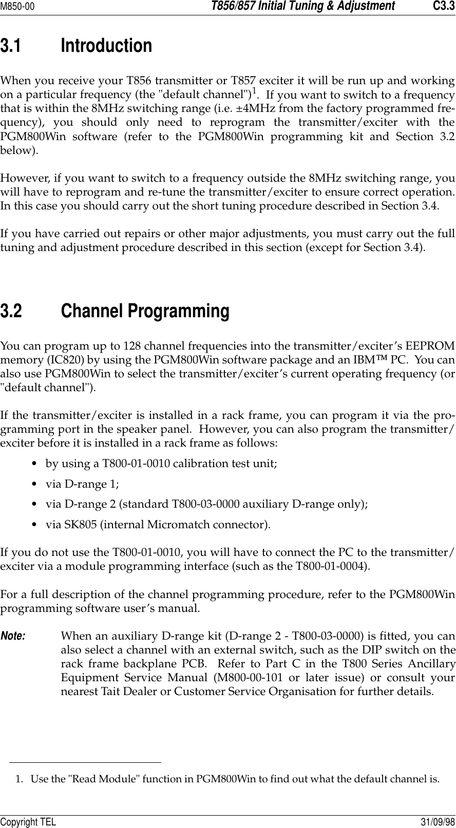 M850-00T856/857 Initial Tuning &amp; AdjustmentC3.3Copyright TEL 31/09/983.1 IntroductionWhen you receive your T856 transmitter or T857 exciter it will be run up and workingon a particular frequency (the &quot;default channel&quot;)1.  If you want to switch to a frequencythat is within the 8MHz switching range (i.e. ±4MHz from the factory programmed fre-quency), you should only need to reprogram the transmitter/exciter with thePGM800Win software (refer to the PGM800Win programming kit and Section 3.2below).  However, if you want to switch to a frequency outside the 8MHz switching range, youwill have to reprogram and re-tune the transmitter/exciter to ensure correct operation.In this case you should carry out the short tuning procedure described in Section 3.4.If you have carried out repairs or other major adjustments, you must carry out the fulltuning and adjustment procedure described in this section (except for Section 3.4).  3.2 Channel ProgrammingYou can program up to 128 channel frequencies into the transmitter/exciter’s EEPROMmemory (IC820) by using the PGM800Win software package and an IBM PC.  You canalso use PGM800Win to select the transmitter/exciter’s current operating frequency (or&quot;default channel&quot;).If the transmitter/exciter is installed in a rack frame, you can program it via the pro-gramming port in the speaker panel.  However, you can also program the transmitter/exciter before it is installed in a rack frame as follows:• by using a T800-01-0010 calibration test unit;• via D-range 1;• via D-range 2 (standard T800-03-0000 auxiliary D-range only);• via SK805 (internal Micromatch connector).If you do not use the T800-01-0010, you will have to connect the PC to the transmitter/exciter via a module programming interface (such as the T800-01-0004).For a full description of the channel programming procedure, refer to the PGM800Winprogramming software user’s manual.Note:When an auxiliary D-range kit (D-range 2 - T800-03-0000) is fitted, you canalso select a channel with an external switch, such as the DIP switch on therack frame backplane PCB.  Refer to Part C in the T800 Series AncillaryEquipment Service Manual (M800-00-101 or later issue) or consult yournearest Tait Dealer or Customer Service Organisation for further details.1. Use the &quot;Read Module&quot; function in PGM800Win to find out what the default channel is.