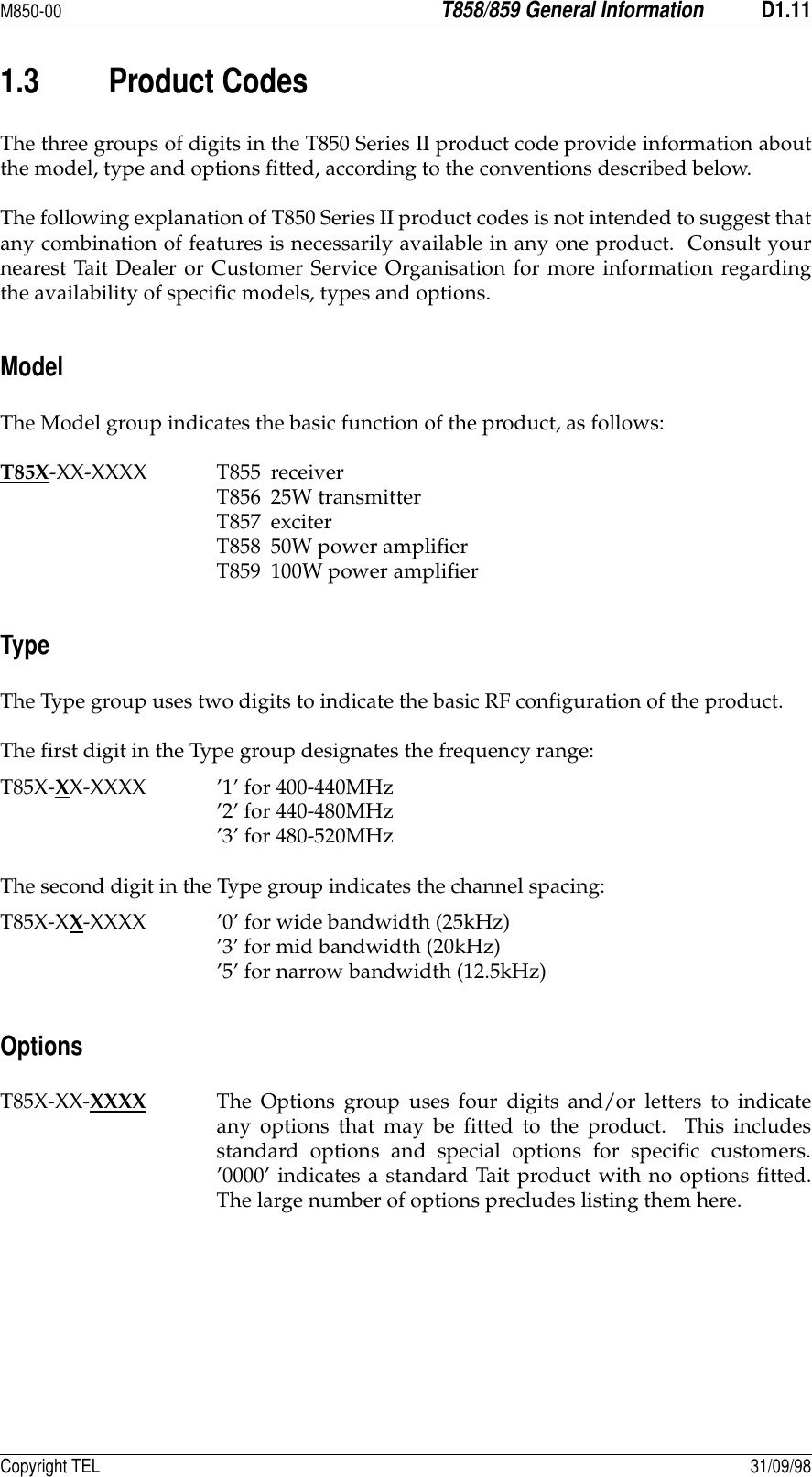 M850-00T858/859 General InformationD1.11Copyright TEL 31/09/981.3 Product CodesThe three groups of digits in the T850 Series II product code provide information aboutthe model, type and options fitted, according to the conventions described below.The following explanation of T850 Series II product codes is not intended to suggest thatany combination of features is necessarily available in any one product.  Consult yournearest Tait Dealer or Customer Service Organisation for more information regardingthe availability of specific models, types and options.ModelThe Model group indicates the basic function of the product, as follows:T85X-XX-XXXX T855 receiverT856 25W transmitterT857 exciterT858 50W power amplifierT859 100W power amplifierTypeThe Type group uses two digits to indicate the basic RF configuration of the product.The first digit in the Type group designates the frequency range:T85X-XX-XXXX ’1’ for 400-440MHz’2’ for 440-480MHz’3’ for 480-520MHzThe second digit in the Type group indicates the channel spacing:T85X-XX-XXXX ’0’ for wide bandwidth (25kHz)’3’ for mid bandwidth (20kHz)’5’ for narrow bandwidth (12.5kHz)OptionsT85X-XX-XXXX The Options group uses four digits and/or letters to indicateany options that may be fitted to the product.  This includesstandard options and special options for specific customers.’0000’ indicates a standard Tait product with no options fitted.The large number of options precludes listing them here.