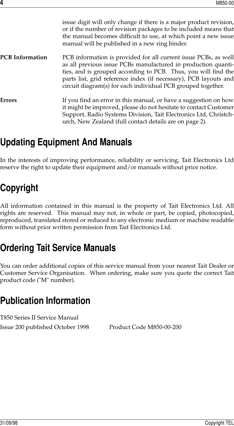 4M850-0031/09/98 Copyright TELissue digit will only change if there is a major product revision,or if the number of revision packages to be included means thatthe manual becomes difficult to use, at which point a new issuemanual will be published in a new ring binder.PCB Information PCB information is provided for all current issue PCBs, as wellas all previous issue PCBs manufactured in production quanti-ties, and is grouped according to PCB.  Thus, you will find theparts list, grid reference index (if necessary), PCB layouts andcircuit diagram(s) for each individual PCB grouped together.Errors If you find an error in this manual, or have a suggestion on howit might be improved, please do not hesitate to contact CustomerSupport, Radio Systems Division, Tait Electronics Ltd, Christch-urch, New Zealand (full contact details are on page 2).Updating Equipment And ManualsIn the interests of improving performance, reliability or servicing, Tait Electronics Ltdreserve the right to update their equipment and/or manuals without prior notice.CopyrightAll information contained in this manual is the property of Tait Electronics Ltd. Allrights are reserved.  This manual may not, in whole or part, be copied, photocopied,reproduced, translated stored or reduced to any electronic medium or machine readableform without prior written permission from Tait Electronics Ltd.Ordering Tait Service ManualsYou can order additional copies of this service manual from your nearest Tait Dealer orCustomer Service Organisation.  When ordering, make sure you quote the correct Taitproduct code (&quot;M&quot; number).Publication InformationT850 Series II Service Manual Issue 200 published October 1998 Product Code M850-00-200