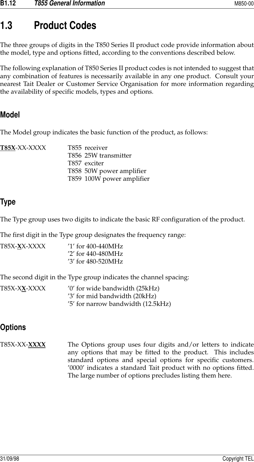 B1.12T855 General InformationM850-0031/09/98 Copyright TEL1.3 Product CodesThe three groups of digits in the T850 Series II product code provide information aboutthe model, type and options fitted, according to the conventions described below.The following explanation of T850 Series II product codes is not intended to suggest thatany combination of features is necessarily available in any one product.  Consult yournearest Tait Dealer or Customer Service Organisation for more information regardingthe availability of specific models, types and options.ModelThe Model group indicates the basic function of the product, as follows:T85X-XX-XXXX T855 receiverT856 25W transmitterT857 exciterT858 50W power amplifierT859 100W power amplifierTypeThe Type group uses two digits to indicate the basic RF configuration of the product.The first digit in the Type group designates the frequency range:T85X-XX-XXXX ’1’ for 400-440MHz’2’ for 440-480MHz’3’ for 480-520MHzThe second digit in the Type group indicates the channel spacing:T85X-XX-XXXX ’0’ for wide bandwidth (25kHz)’3’ for mid bandwidth (20kHz)’5’ for narrow bandwidth (12.5kHz)OptionsT85X-XX-XXXX The Options group uses four digits and/or letters to indicateany options that may be fitted to the product.  This includesstandard options and special options for specific customers.’0000’ indicates a standard Tait product with no options fitted.The large number of options precludes listing them here.