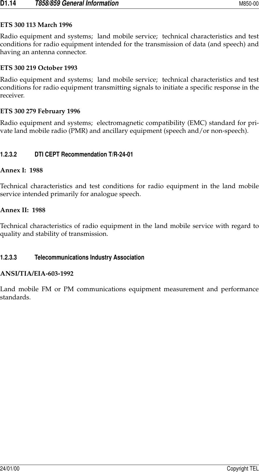D1.14T858/859 General InformationM850-0024/01/00 Copyright TELETS 300 113 March 1996Radio equipment and systems;  land mobile service;  technical characteristics and testconditions for radio equipment intended for the transmission of data (and speech) andhaving an antenna connector.ETS 300 219 October 1993Radio equipment and systems;  land mobile service;  technical characteristics and testconditions for radio equipment transmitting signals to initiate a specific response in thereceiver.ETS 300 279 February 1996Radio equipment and systems;  electromagnetic compatibility (EMC) standard for pri-vate land mobile radio (PMR) and ancillary equipment (speech and/or non-speech).1.2.3.2 DTI CEPT Recommendation T/R-24-01Annex I:  1988Technical characteristics and test conditions for radio equipment in the land mobileservice intended primarily for analogue speech.Annex II:  1988Technical characteristics of radio equipment in the land mobile service with regard toquality and stability of transmission.1.2.3.3 Telecommunications Industry AssociationANSI/TIA/EIA-603-1992Land mobile FM or PM communications equipment measurement and performancestandards.