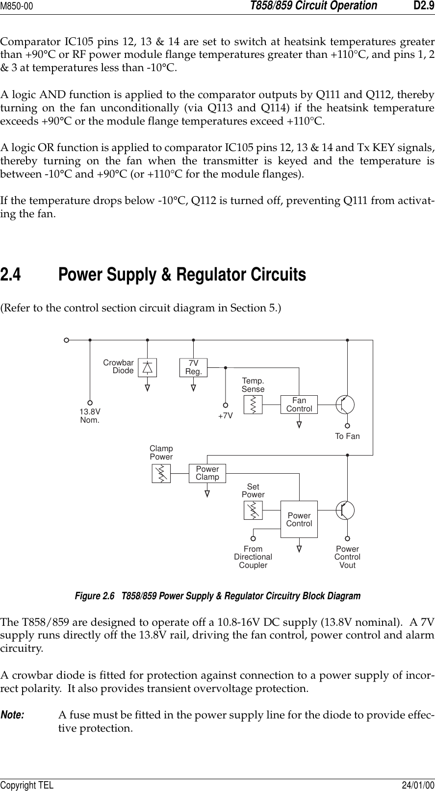 M850-00T858/859 Circuit OperationD2.9Copyright TEL 24/01/00Comparator IC105 pins 12, 13 &amp; 14 are set to switch at heatsink temperatures greaterthan +90°C or RF power module flange temperatures greater than +110°C, and pins 1, 2&amp; 3 at temperatures less than -10°C.A logic AND function is applied to the comparator outputs by Q111 and Q112, therebyturning on the fan unconditionally (via Q113 and Q114) if the heatsink temperatureexceeds +90°C or the module flange temperatures exceed +110°C.A logic OR function is applied to comparator IC105 pins 12, 13 &amp; 14 and Tx KEY signals,thereby turning on the fan when the transmitter is keyed and the temperature isbetween -10°C and +90°C (or +110°C for the module flanges).If the temperature drops below -10°C, Q112 is turned off, preventing Q111 from activat-ing the fan.2.4 Power Supply &amp; Regulator Circuits(Refer to the control section circuit diagram in Section 5.)Figure 2.6   T858/859 Power Supply &amp; Regulator Circuitry Block DiagramThe T858/859 are designed to operate off a 10.8-16V DC supply (13.8V nominal).  A 7Vsupply runs directly off the 13.8V rail, driving the fan control, power control and alarmcircuitry.A crowbar diode is fitted for protection against connection to a power supply of incor-rect polarity.  It also provides transient overvoltage protection.Note:A fuse must be fitted in the power supply line for the diode to provide effec-tive protection.7VReg.FanControlPowerClampPowerControlCrowbarDiodeTemp.SenseTo Fan+7VClampPowerFromDirectionalCouplerPowerControlVoutSetPower13.8VNom.