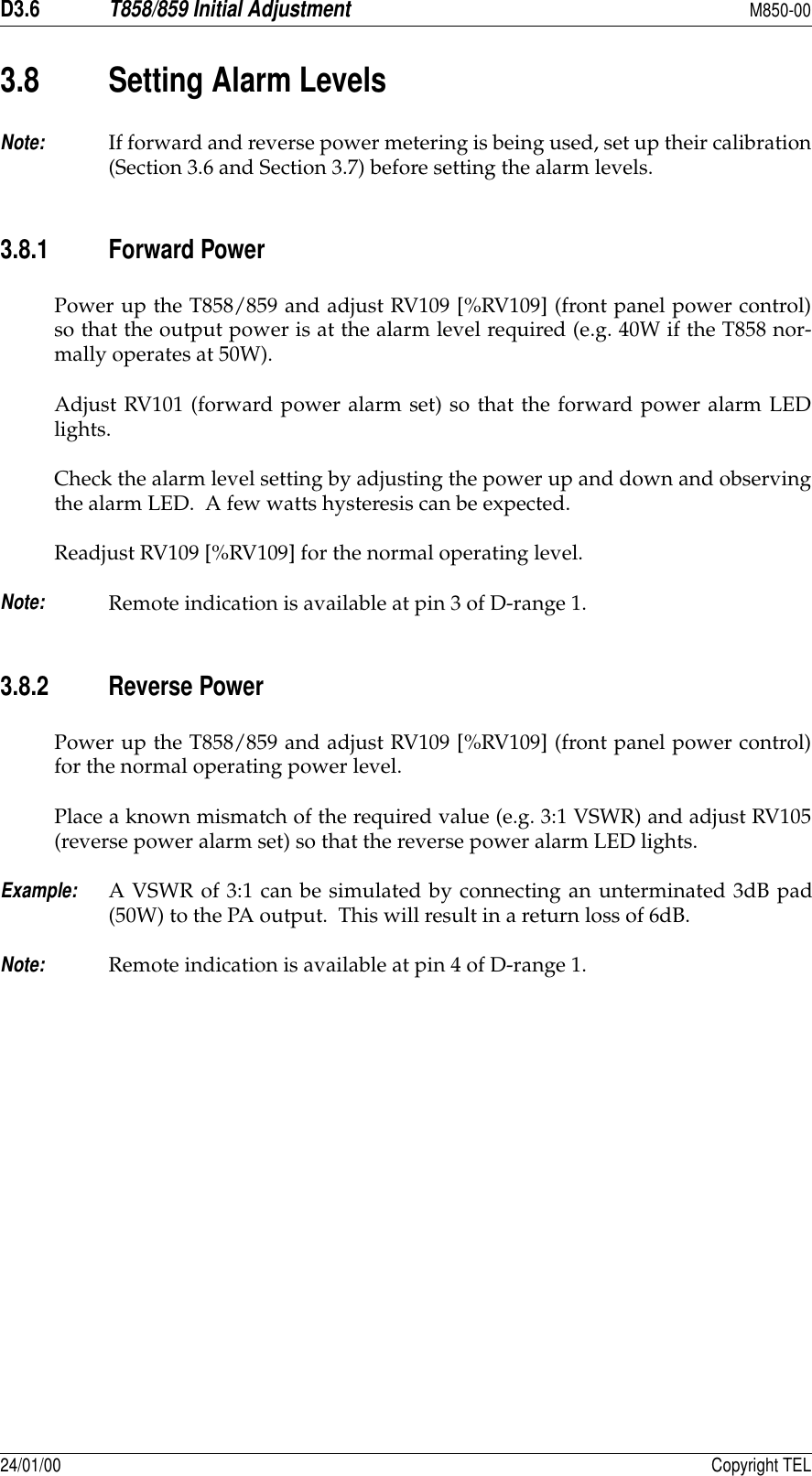 D3.6T858/859 Initial AdjustmentM850-0024/01/00 Copyright TEL3.8 Setting Alarm LevelsNote:If forward and reverse power metering is being used, set up their calibration(Section 3.6 and Section 3.7) before setting the alarm levels.3.8.1 Forward PowerPower up the T858/859 and adjust RV109 [%RV109] (front panel power control)so that the output power is at the alarm level required (e.g. 40W if the T858 nor-mally operates at 50W).Adjust RV101 (forward power alarm set) so that the forward power alarm LEDlights.Check the alarm level setting by adjusting the power up and down and observingthe alarm LED.  A few watts hysteresis can be expected.Readjust RV109 [%RV109] for the normal operating level.Note:Remote indication is available at pin 3 of D-range 1.3.8.2 Reverse PowerPower up the T858/859 and adjust RV109 [%RV109] (front panel power control)for the normal operating power level.Place a known mismatch of the required value (e.g. 3:1 VSWR) and adjust RV105(reverse power alarm set) so that the reverse power alarm LED lights.Example:A VSWR of 3:1 can be simulated by connecting an unterminated 3dB pad(50W) to the PA output.  This will result in a return loss of 6dB.Note:Remote indication is available at pin 4 of D-range 1.