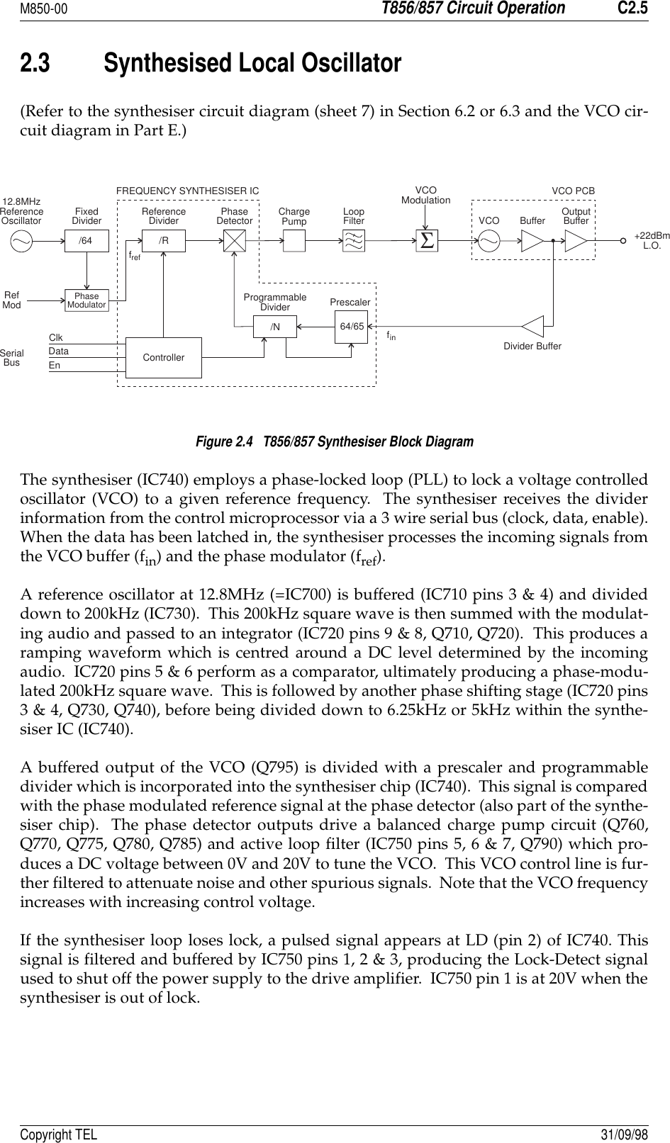 M850-00T856/857 Circuit OperationC2.5Copyright TEL 31/09/982.3 Synthesised Local Oscillator(Refer to the synthesiser circuit diagram (sheet 7) in Section 6.2 or 6.3 and the VCO cir-cuit diagram in Part E.)Figure 2.4   T856/857 Synthesiser Block DiagramThe synthesiser (IC740) employs a phase-locked loop (PLL) to lock a voltage controlledoscillator (VCO) to a given reference frequency.  The synthesiser receives the dividerinformation from the control microprocessor via a 3 wire serial bus (clock, data, enable).When the data has been latched in, the synthesiser processes the incoming signals fromthe VCO buffer (fin) and the phase modulator (fref).A reference oscillator at 12.8MHz (=IC700) is buffered (IC710 pins 3 &amp; 4) and divideddown to 200kHz (IC730).  This 200kHz square wave is then summed with the modulat-ing audio and passed to an integrator (IC720 pins 9 &amp; 8, Q710, Q720).  This produces aramping waveform which is centred around a DC level determined by the incomingaudio.  IC720 pins 5 &amp; 6 perform as a comparator, ultimately producing a phase-modu-lated 200kHz square wave.  This is followed by another phase shifting stage (IC720 pins3 &amp; 4, Q730, Q740), before being divided down to 6.25kHz or 5kHz within the synthe-siser IC (IC740).A buffered output of the VCO (Q795) is divided with a prescaler and programmabledivider which is incorporated into the synthesiser chip (IC740).  This signal is comparedwith the phase modulated reference signal at the phase detector (also part of the synthe-siser chip).  The phase detector outputs drive a balanced charge pump circuit (Q760,Q770, Q775, Q780, Q785) and active loop filter (IC750 pins 5, 6 &amp; 7, Q790) which pro-duces a DC voltage between 0V and 20V to tune the VCO.  This VCO control line is fur-ther filtered to attenuate noise and other spurious signals.  Note that the VCO frequencyincreases with increasing control voltage.If the synthesiser loop loses lock, a pulsed signal appears at LD (pin 2) of IC740. Thissignal is filtered and buffered by IC750 pins 1, 2 &amp; 3, producing the Lock-Detect signalused to shut off the power supply to the drive amplifier.  IC750 pin 1 is at 20V when thesynthesiser is out of lock./RReferenceDivider12.8MHzReferenceOscillator FixedDivider/64PhaseModulatorRefModPhaseDetector ChargePump LoopFilterFREQUENCY SYNTHESISER ICSerialBusClkDataEn Controller/NProgrammableDivider64/65PrescalerVCO PCBVCO ModulationVCO Buffer OutputBuffer+22dBmL.O.Divider BufferfreffinΣ