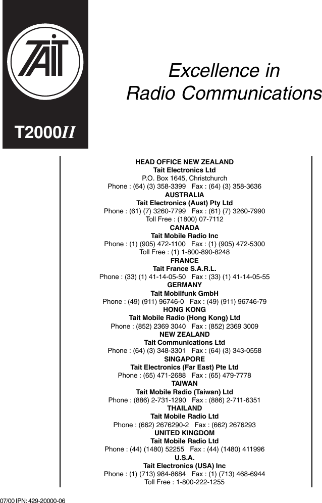 HEAD OFFICE NEW ZEALANDTait Electronics LtdP.O. Box 1645, ChristchurchPhone : (64) (3) 358-3399   Fax : (64) (3) 358-3636AUSTRALIATait Electronics (Aust) Pty LtdPhone : (61) (7) 3260-7799   Fax : (61) (7) 3260-7990Toll Free : (1800) 07-7112CANADATait Mobile Radio IncPhone : (1) (905) 472-1100   Fax : (1) (905) 472-5300Toll Free : (1) 1-800-890-8248FRANCETait France S.A.R.L.Phone : (33) (1) 41-14-05-50   Fax : (33) (1) 41-14-05-55GERMANYTait Mobilfunk GmbHPhone : (49) (911) 96746-0   Fax : (49) (911) 96746-79HONG KONGTait Mobile Radio (Hong Kong) LtdPhone : (852) 2369 3040   Fax : (852) 2369 3009NEW ZEALANDTait Communications LtdPhone : (64) (3) 348-3301   Fax : (64) (3) 343-0558SINGAPORETait Electronics (Far East) Pte LtdPhone : (65) 471-2688   Fax : (65) 479-7778TAIWANTait Mobile Radio (Taiwan) LtdPhone : (886) 2-731-1290   Fax : (886) 2-711-6351THAILANDTait Mobile Radio LtdPhone : (662) 2676290-2   Fax : (662) 2676293UNITED KINGDOMTait Mobile Radio LtdPhone : (44) (1480) 52255   Fax : (44) (1480) 411996U.S.A.Tait Electronics (USA) IncPhone : (1) (713) 984-8684   Fax : (1) (713) 468-6944Toll Free : 1-800-222-1255Excellence inRadio Communications07/00 IPN: 429-20000-06T2000II