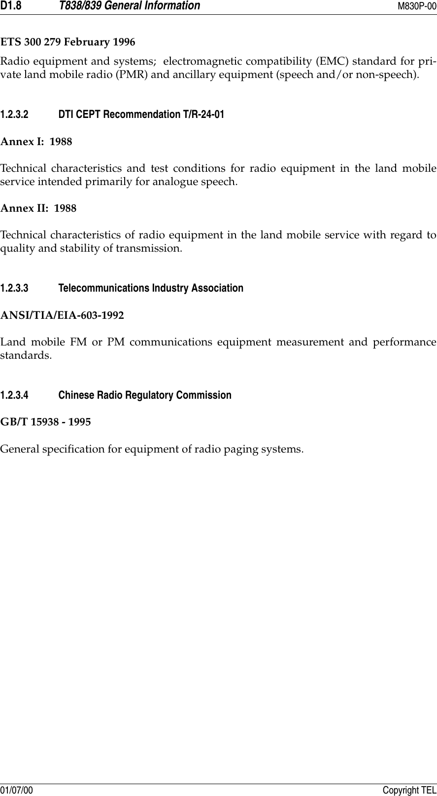 D1.8 T838/839 General Information M830P-0001/07/00 Copyright TELETS 300 279 February 1996Radio equipment and systems;  electromagnetic compatibility (EMC) standard for pri-vate land mobile radio (PMR) and ancillary equipment (speech and/or non-speech).1.2.3.2 DTI CEPT Recommendation T/R-24-01Annex I:  1988Technical characteristics and test conditions for radio equipment in the land mobileservice intended primarily for analogue speech.Annex II:  1988Technical characteristics of radio equipment in the land mobile service with regard toquality and stability of transmission.1.2.3.3 Telecommunications Industry AssociationANSI/TIA/EIA-603-1992Land mobile FM or PM communications equipment measurement and performancestandards.1.2.3.4 Chinese Radio Regulatory CommissionGB/T 15938 - 1995General specification for equipment of radio paging systems.