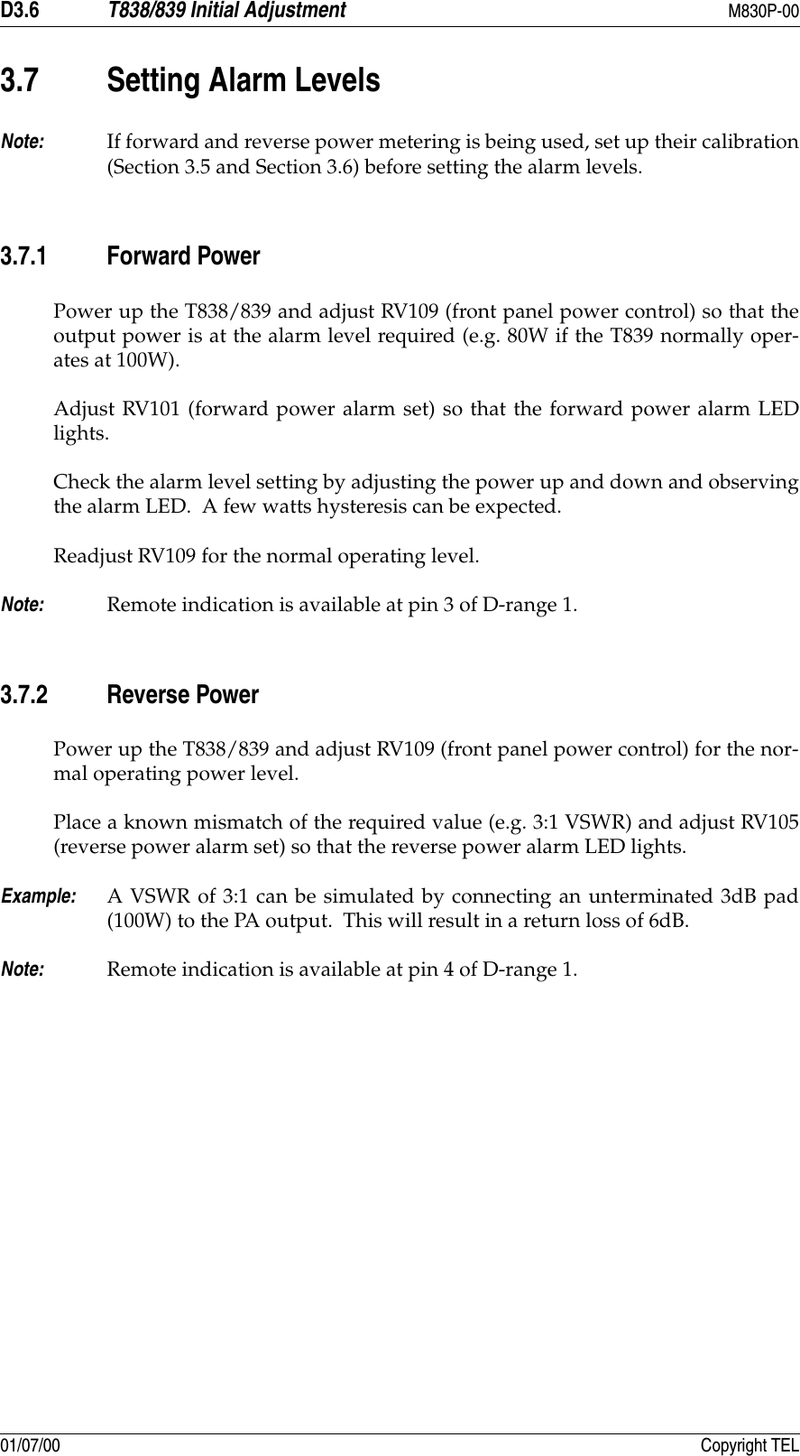 D3.6 T838/839 Initial Adjustment M830P-0001/07/00 Copyright TEL3.7 Setting Alarm LevelsNote: If forward and reverse power metering is being used, set up their calibration(Section 3.5 and Section 3.6) before setting the alarm levels.3.7.1 Forward PowerPower up the T838/839 and adjust RV109 (front panel power control) so that theoutput power is at the alarm level required (e.g. 80W if the T839 normally oper-ates at 100W).Adjust RV101 (forward power alarm set) so that the forward power alarm LEDlights.Check the alarm level setting by adjusting the power up and down and observingthe alarm LED.  A few watts hysteresis can be expected.Readjust RV109 for the normal operating level.Note: Remote indication is available at pin 3 of D-range 1.3.7.2 Reverse PowerPower up the T838/839 and adjust RV109 (front panel power control) for the nor-mal operating power level.Place a known mismatch of the required value (e.g. 3:1 VSWR) and adjust RV105(reverse power alarm set) so that the reverse power alarm LED lights.Example: A VSWR of 3:1 can be simulated by connecting an unterminated 3dB pad(100W) to the PA output.  This will result in a return loss of 6dB.Note: Remote indication is available at pin 4 of D-range 1.