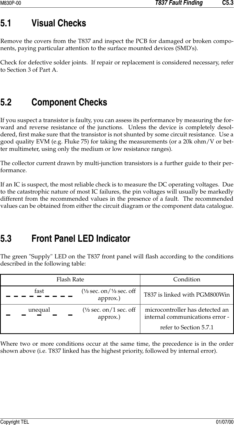 M830P-00 T837 Fault Finding C5.3Copyright TEL 01/07/005.1 Visual ChecksRemove the covers from the T837 and inspect the PCB for damaged or broken compo-nents, paying particular attention to the surface mounted devices (SMD&apos;s).Check for defective solder joints.  If repair or replacement is considered necessary, referto Section 3 of Part A.5.2 Component ChecksIf you suspect a transistor is faulty, you can assess its performance by measuring the for-ward and reverse resistance of the junctions.  Unless the device is completely desol-dered, first make sure that the transistor is not shunted by some circuit resistance.  Use agood quality EVM (e.g. Fluke 75) for taking the measurements (or a 20k ohm/V or bet-ter multimeter, using only the medium or low resistance ranges).The collector current drawn by multi-junction transistors is a further guide to their per-formance.If an IC is suspect, the most reliable check is to measure the DC operating voltages.  Dueto the catastrophic nature of most IC failures, the pin voltages will usually be markedlydifferent from the recommended values in the presence of a fault.  The recommendedvalues can be obtained from either the circuit diagram or the component data catalogue.5.3 Front Panel LED IndicatorThe green &quot;Supply&quot; LED on the T837 front panel will flash according to the conditionsdescribed in the following table:Where two or more conditions occur at the same time, the precedence is in the ordershown above (i.e. T837 linked has the highest priority, followed by internal error).Flash Rate Conditionfast (D sec. on/D sec. off approx.) T837 is linked with PGM800Winunequal (D sec. on/1 sec. off approx.)microcontroller has detected an internal communications error -refer to Section 5.7.1