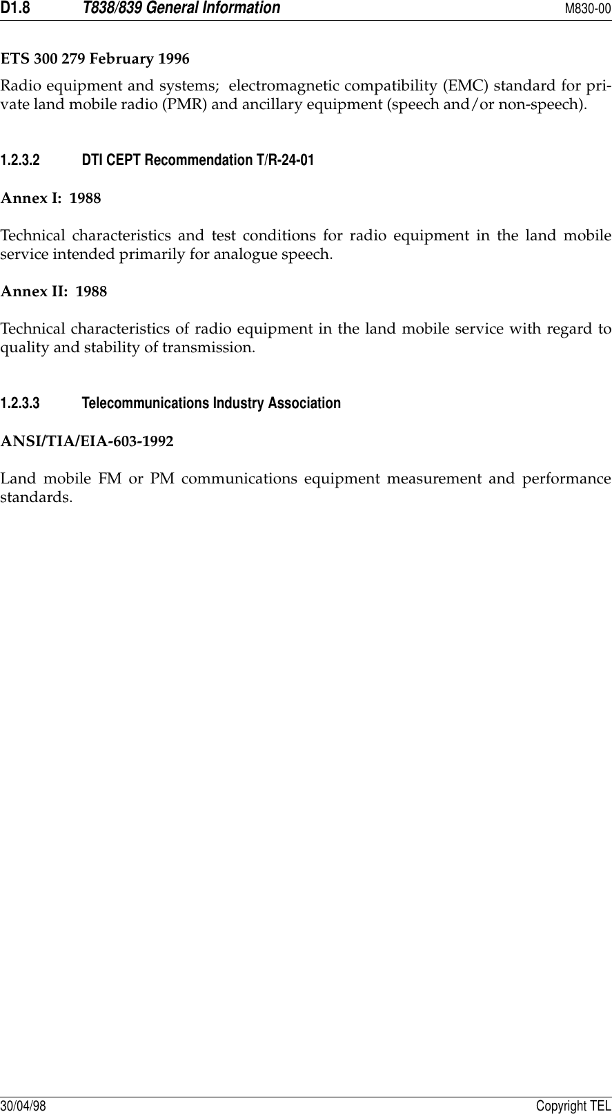 D1.8T838/839 General InformationM830-0030/04/98 Copyright TELETS 300 279 February 1996Radio equipment and systems;  electromagnetic compatibility (EMC) standard for pri-vate land mobile radio (PMR) and ancillary equipment (speech and/or non-speech).1.2.3.2 DTI CEPT Recommendation T/R-24-01Annex I:  1988Technical characteristics and test conditions for radio equipment in the land mobileservice intended primarily for analogue speech.Annex II:  1988Technical characteristics of radio equipment in the land mobile service with regard toquality and stability of transmission.1.2.3.3 Telecommunications Industry AssociationANSI/TIA/EIA-603-1992Land mobile FM or PM communications equipment measurement and performancestandards.