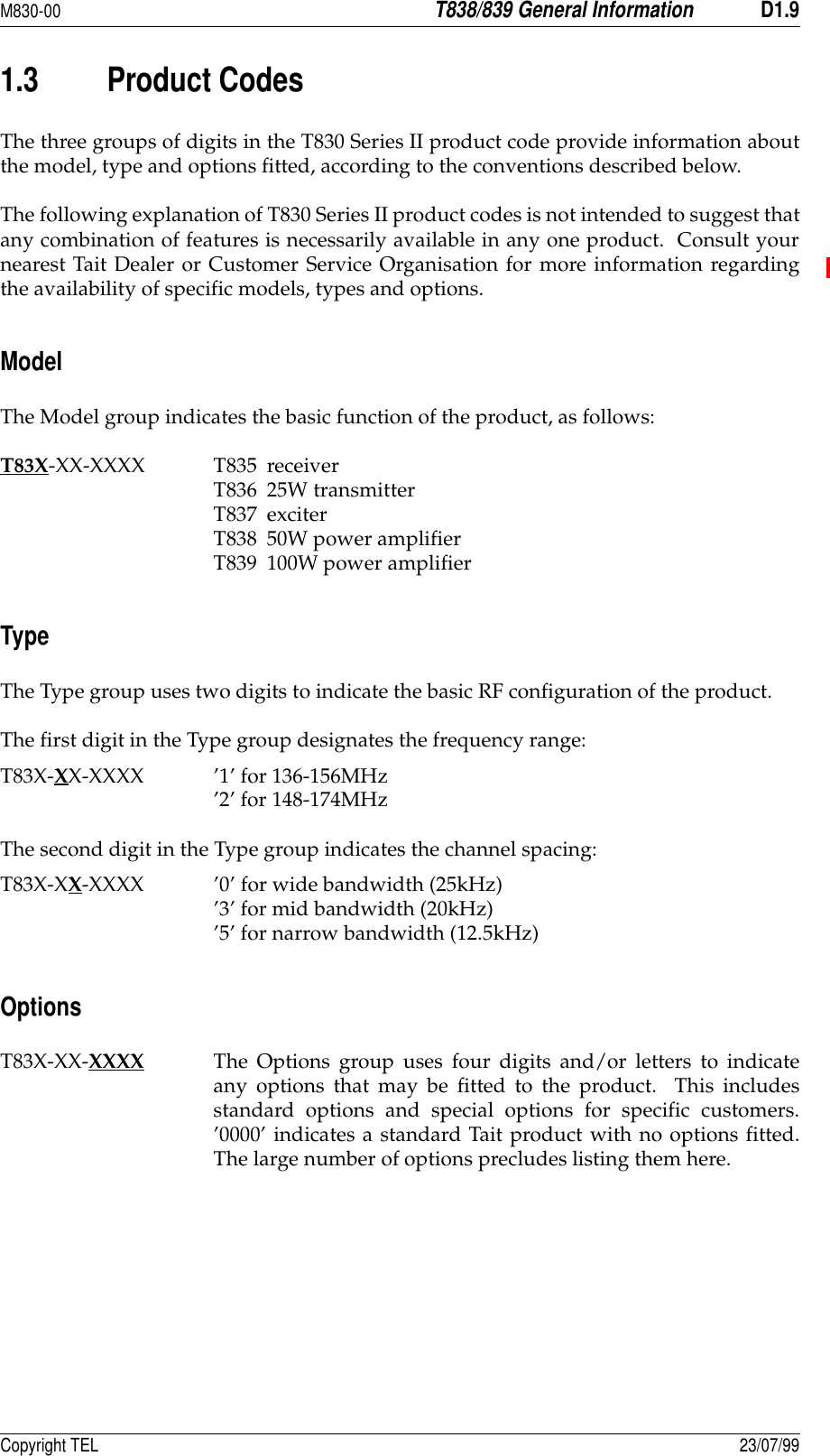 M830-00T838/839 General InformationD1.9Copyright TEL 23/07/991.3 Product CodesThe three groups of digits in the T830 Series II product code provide information aboutthe model, type and options fitted, according to the conventions described below.The following explanation of T830 Series II product codes is not intended to suggest thatany combination of features is necessarily available in any one product.  Consult yournearest Tait Dealer or Customer Service Organisation for more information regardingthe availability of specific models, types and options.ModelThe Model group indicates the basic function of the product, as follows:T83X-XX-XXXX T835 receiverT836 25W transmitterT837 exciterT838 50W power amplifierT839 100W power amplifierTypeThe Type group uses two digits to indicate the basic RF configuration of the product.The first digit in the Type group designates the frequency range:T83X-XX-XXXX ’1’ for 136-156MHz’2’ for 148-174MHzThe second digit in the Type group indicates the channel spacing:T83X-XX-XXXX ’0’ for wide bandwidth (25kHz)’3’ for mid bandwidth (20kHz)’5’ for narrow bandwidth (12.5kHz)OptionsT83X-XX-XXXX The Options group uses four digits and/or letters to indicateany options that may be fitted to the product.  This includesstandard options and special options for specific customers.’0000’ indicates a standard Tait product with no options fitted.The large number of options precludes listing them here.