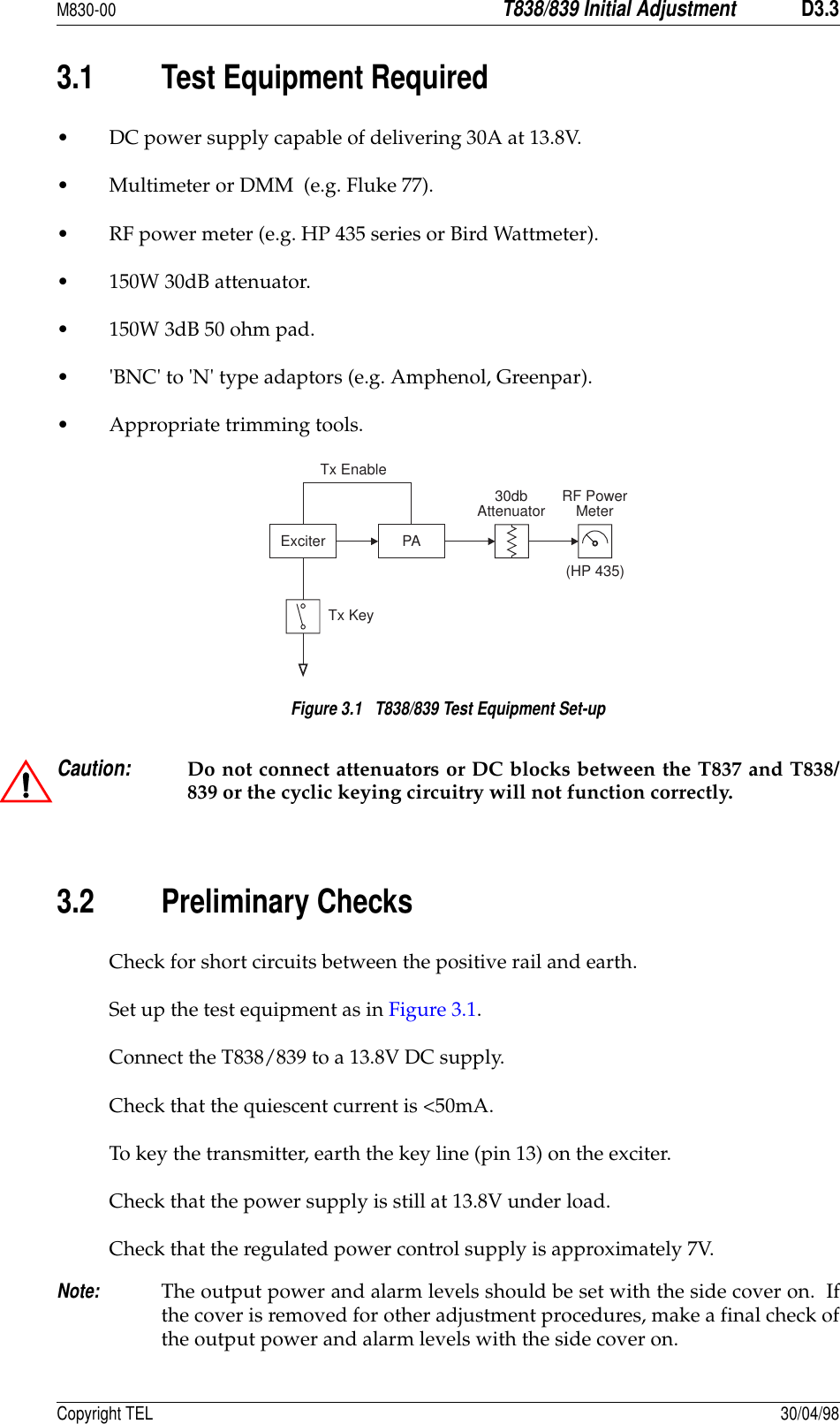 M830-00T838/839 Initial AdjustmentD3.3Copyright TEL 30/04/983.1 Test Equipment Required• DC power supply capable of delivering 30A at 13.8V.• Multimeter or DMM  (e.g. Fluke 77).• RF power meter (e.g. HP 435 series or Bird Wattmeter). • 150W 30dB attenuator. • 150W 3dB 50 ohm pad. • &apos;BNC&apos; to &apos;N&apos; type adaptors (e.g. Amphenol, Greenpar). • Appropriate trimming tools. Figure 3.1   T838/839 Test Equipment Set-upCaution:Do not connect attenuators or DC blocks between the T837 and T838/839 or the cyclic keying circuitry will not function correctly.3.2 Preliminary ChecksCheck for short circuits between the positive rail and earth.Set up the test equipment as in Figure 3.1.Connect the T838/839 to a 13.8V DC supply.Check that the quiescent current is &lt;50mA.To key the transmitter, earth the key line (pin 13) on the exciter.Check that the power supply is still at 13.8V under load.Check that the regulated power control supply is approximately 7V.Note:The output power and alarm levels should be set with the side cover on.  Ifthe cover is removed for other adjustment procedures, make a final check ofthe output power and alarm levels with the side cover on.Exciter PATx KeyRF PowerMeterTx Enable30dbAttenuator(HP 435)