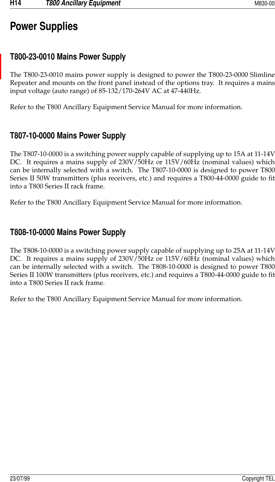 H14T800 Ancillary EquipmentM830-0023/07/99 Copyright TELPower SuppliesT800-23-0010 Mains Power SupplyThe T800-23-0010 mains power supply is designed to power the T800-23-0000 SlimlineRepeater and mounts on the front panel instead of the options tray.  It requires a mainsinput voltage (auto range) of 85-132/170-264V AC at 47-440Hz.Refer to the T800 Ancillary Equipment Service Manual for more information.T807-10-0000 Mains Power SupplyThe T807-10-0000 is a switching power supply capable of supplying up to 15A at 11-14VDC.  It requires a mains supply of 230V/50Hz or 115V/60Hz (nominal values) whichcan be internally selected with a switch.  The T807-10-0000 is designed to power T800Series II 50W transmitters (plus receivers, etc.) and requires a T800-44-0000 guide to fitinto a T800 Series II rack frame.Refer to the T800 Ancillary Equipment Service Manual for more information.T808-10-0000 Mains Power SupplyThe T808-10-0000 is a switching power supply capable of supplying up to 25A at 11-14VDC.  It requires a mains supply of 230V/50Hz or 115V/60Hz (nominal values) whichcan be internally selected with a switch.  The T808-10-0000 is designed to power T800Series II 100W transmitters (plus receivers, etc.) and requires a T800-44-0000 guide to fitinto a T800 Series II rack frame.Refer to the T800 Ancillary Equipment Service Manual for more information.