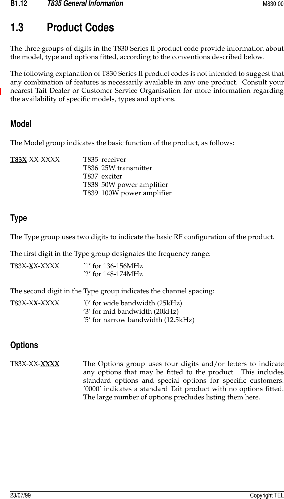B1.12T835 General InformationM830-0023/07/99 Copyright TEL1.3 Product CodesThe three groups of digits in the T830 Series II product code provide information aboutthe model, type and options fitted, according to the conventions described below.The following explanation of T830 Series II product codes is not intended to suggest thatany combination of features is necessarily available in any one product.  Consult yournearest Tait Dealer or Customer Service Organisation for more information regardingthe availability of specific models, types and options.ModelThe Model group indicates the basic function of the product, as follows:T83X-XX-XXXX T835 receiverT836 25W transmitterT837 exciterT838 50W power amplifierT839 100W power amplifierTypeThe Type group uses two digits to indicate the basic RF configuration of the product.The first digit in the Type group designates the frequency range:T83X-XX-XXXX ’1’ for 136-156MHz’2’ for 148-174MHzThe second digit in the Type group indicates the channel spacing:T83X-XX-XXXX ’0’ for wide bandwidth (25kHz)’3’ for mid bandwidth (20kHz)’5’ for narrow bandwidth (12.5kHz)OptionsT83X-XX-XXXX The Options group uses four digits and/or letters to indicateany options that may be fitted to the product.  This includesstandard options and special options for specific customers.’0000’ indicates a standard Tait product with no options fitted.The large number of options precludes listing them here.