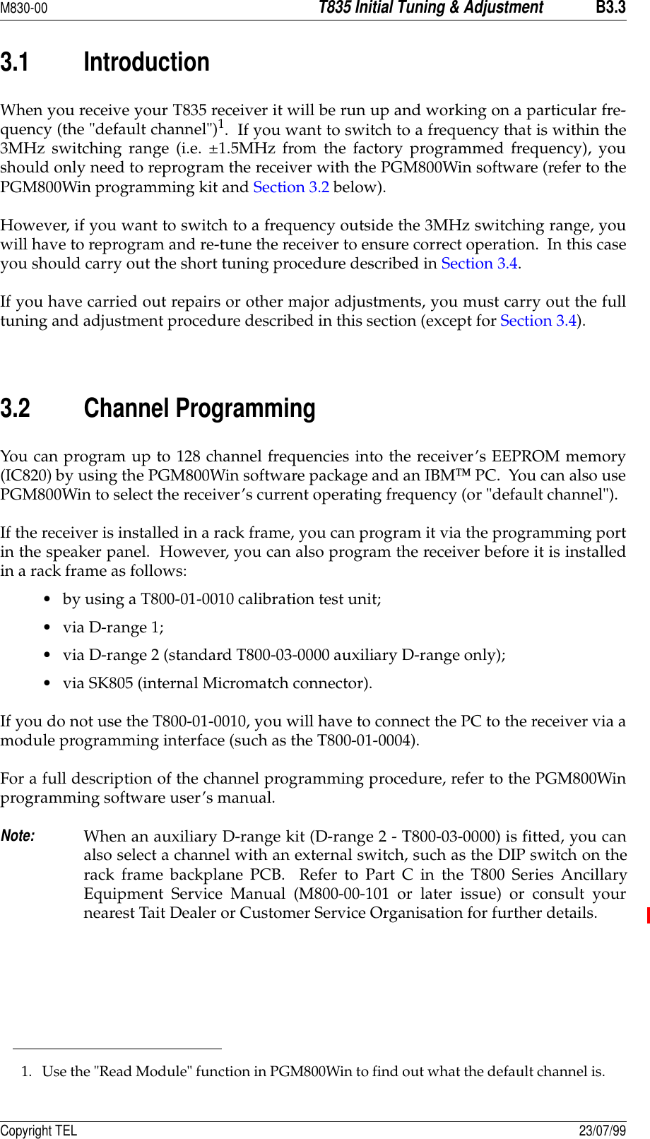 M830-00T835 Initial Tuning &amp; AdjustmentB3.3Copyright TEL 23/07/993.1 IntroductionWhen you receive your T835 receiver it will be run up and working on a particular fre-quency (the &quot;default channel&quot;)1.  If you want to switch to a frequency that is within the3MHz switching range (i.e. ±1.5MHz from the factory programmed frequency), youshould only need to reprogram the receiver with the PGM800Win software (refer to thePGM800Win programming kit and Section 3.2 below).  However, if you want to switch to a frequency outside the 3MHz switching range, youwill have to reprogram and re-tune the receiver to ensure correct operation.  In this caseyou should carry out the short tuning procedure described in Section 3.4.If you have carried out repairs or other major adjustments, you must carry out the fulltuning and adjustment procedure described in this section (except for Section 3.4).  3.2 Channel ProgrammingYou can program up to 128 channel frequencies into the receiver’s EEPROM memory(IC820) by using the PGM800Win software package and an IBM PC.  You can also usePGM800Win to select the receiver’s current operating frequency (or &quot;default channel&quot;).If the receiver is installed in a rack frame, you can program it via the programming portin the speaker panel.  However, you can also program the receiver before it is installedin a rack frame as follows:• by using a T800-01-0010 calibration test unit;• via D-range 1;• via D-range 2 (standard T800-03-0000 auxiliary D-range only);• via SK805 (internal Micromatch connector).If you do not use the T800-01-0010, you will have to connect the PC to the receiver via amodule programming interface (such as the T800-01-0004).For a full description of the channel programming procedure, refer to the PGM800Winprogramming software user’s manual.Note:When an auxiliary D-range kit (D-range 2 - T800-03-0000) is fitted, you canalso select a channel with an external switch, such as the DIP switch on therack frame backplane PCB.  Refer to Part C in the T800 Series AncillaryEquipment Service Manual (M800-00-101 or later issue) or consult yournearest Tait Dealer or Customer Service Organisation for further details.1. Use the &quot;Read Module&quot; function in PGM800Win to find out what the default channel is.