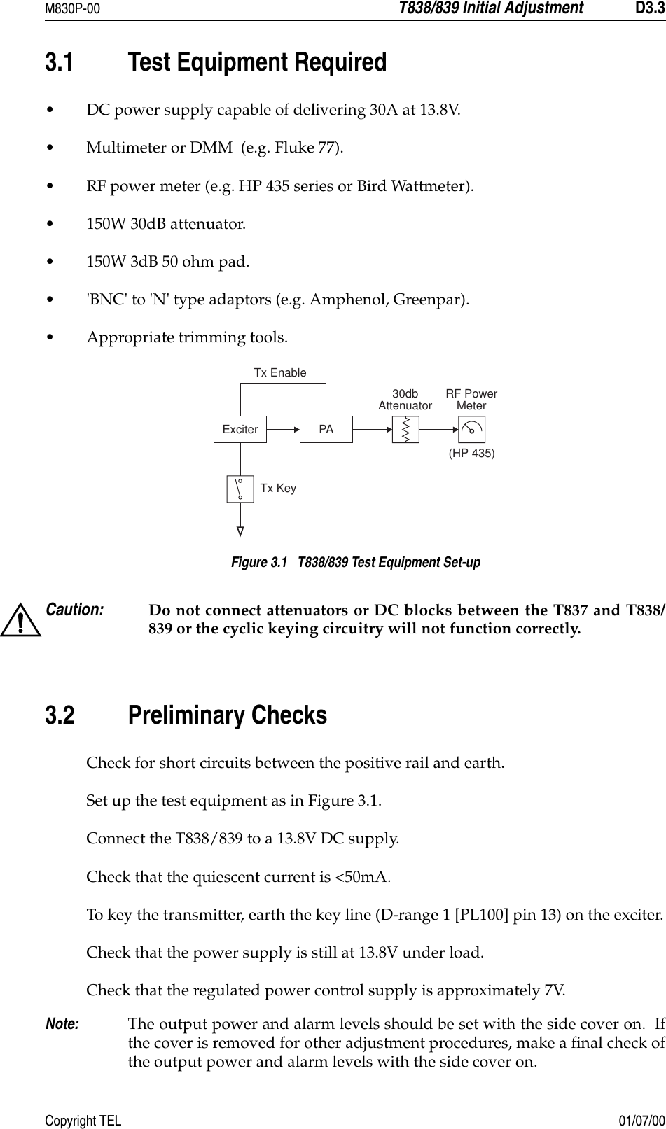 M830P-00 T838/839 Initial Adjustment D3.3Copyright TEL 01/07/003.1 Test Equipment Required• DC power supply capable of delivering 30A at 13.8V.• Multimeter or DMM  (e.g. Fluke 77).• RF power meter (e.g. HP 435 series or Bird Wattmeter). • 150W 30dB attenuator. • 150W 3dB 50 ohm pad. • &apos;BNC&apos; to &apos;N&apos; type adaptors (e.g. Amphenol, Greenpar). • Appropriate trimming tools. Figure 3.1   T838/839 Test Equipment Set-upCaution: Do not connect attenuators or DC blocks between the T837 and T838/839 or the cyclic keying circuitry will not function correctly.3.2 Preliminary ChecksCheck for short circuits between the positive rail and earth.Set up the test equipment as in Figure 3.1.Connect the T838/839 to a 13.8V DC supply.Check that the quiescent current is &lt;50mA.To key the transmitter, earth the key line (D-range 1 [PL100] pin 13) on the exciter.Check that the power supply is still at 13.8V under load.Check that the regulated power control supply is approximately 7V.Note: The output power and alarm levels should be set with the side cover on.  Ifthe cover is removed for other adjustment procedures, make a final check ofthe output power and alarm levels with the side cover on.Exciter PATx KeyRF PowerMeterTx Enable30dbAttenuator(HP 435)