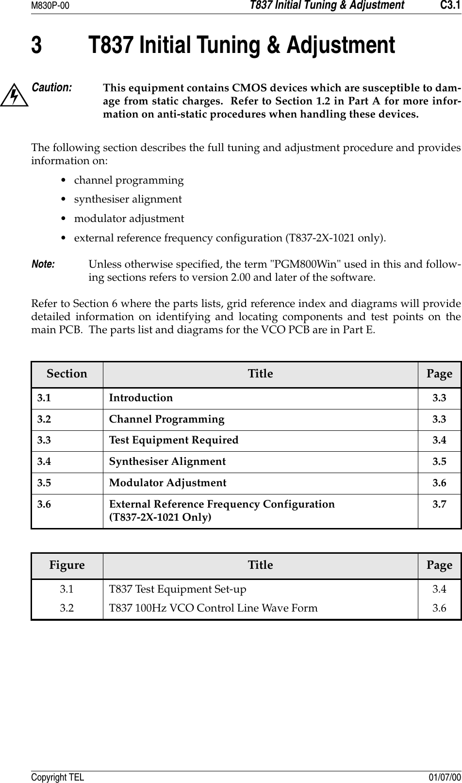 M830P-00 T837 Initial Tuning &amp; Adjustment C3.1Copyright TEL 01/07/003 T837 Initial Tuning &amp; AdjustmentCaution: This equipment contains CMOS devices which are susceptible to dam-age from static charges.  Refer to Section 1.2 in Part A for more infor-mation on anti-static procedures when handling these devices.The following section describes the full tuning and adjustment procedure and providesinformation on:• channel programming • synthesiser alignment • modulator adjustment• external reference frequency configuration (T837-2X-1021 only).Note: Unless otherwise specified, the term &quot;PGM800Win&quot; used in this and follow-ing sections refers to version 2.00 and later of the software.Refer to Section 6 where the parts lists, grid reference index and diagrams will providedetailed information on identifying and locating components and test points on themain PCB.  The parts list and diagrams for the VCO PCB are in Part E.Section Title Page3.1 Introduction 3.33.2 Channel Programming 3.33.3 Test Equipment Required 3.43.4 Synthesiser Alignment 3.53.5 Modulator Adjustment 3.63.6 External Reference Frequency Configuration(T837-2X-1021 Only)3.7Figure Title Page3.13.2T837 Test Equipment Set-upT837 100Hz VCO Control Line Wave Form3.43.6