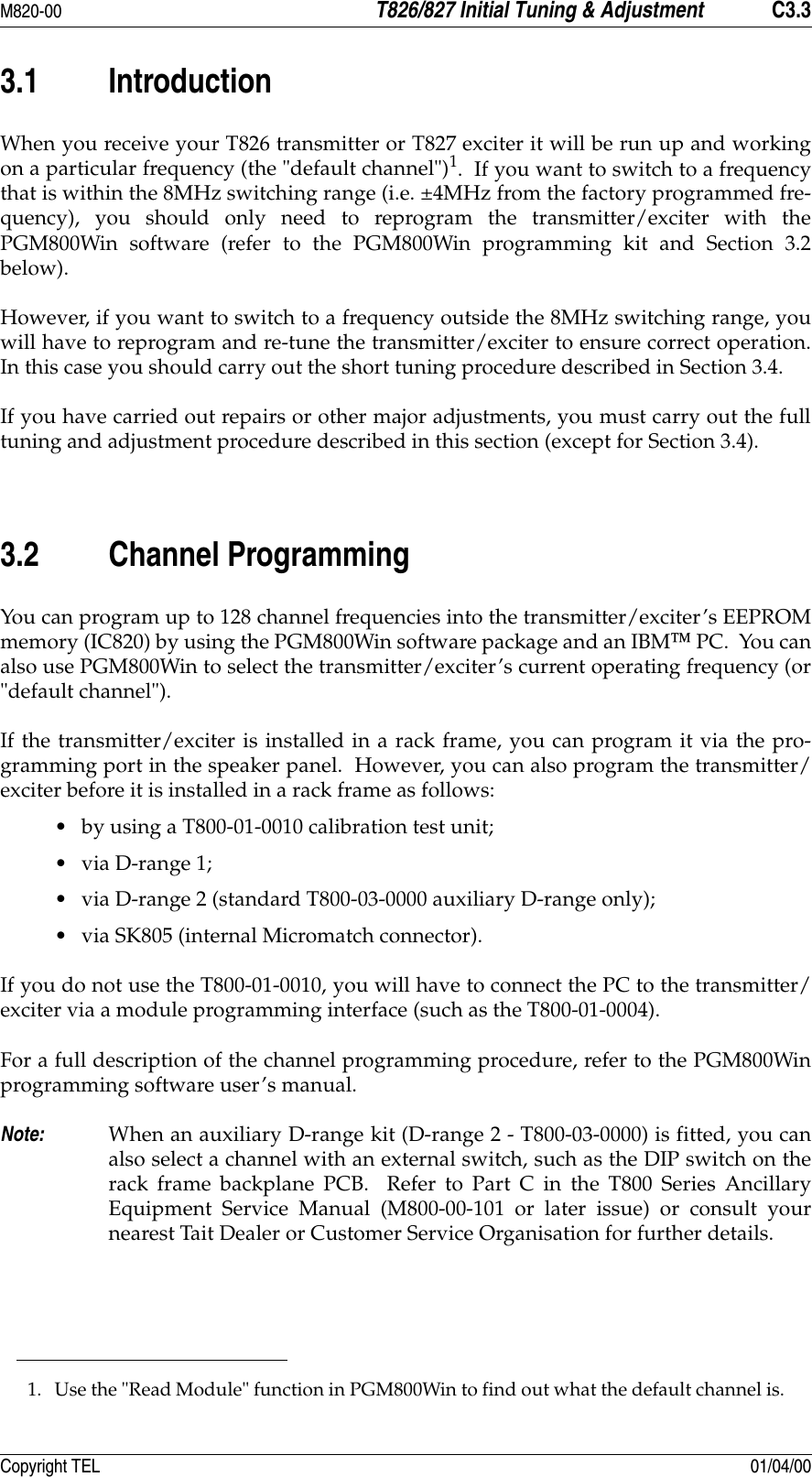 M820-00 T826/827 Initial Tuning &amp; Adjustment C3.3Copyright TEL 01/04/003.1 IntroductionWhen you receive your T826 transmitter or T827 exciter it will be run up and workingon a particular frequency (the &quot;default channel&quot;)1.  If you want to switch to a frequencythat is within the 8MHz switching range (i.e. ±4MHz from the factory programmed fre-quency), you should only need to reprogram the transmitter/exciter with thePGM800Win software (refer to the PGM800Win programming kit and Section 3.2below).  However, if you want to switch to a frequency outside the 8MHz switching range, youwill have to reprogram and re-tune the transmitter/exciter to ensure correct operation.In this case you should carry out the short tuning procedure described in Section 3.4.If you have carried out repairs or other major adjustments, you must carry out the fulltuning and adjustment procedure described in this section (except for Section 3.4).  3.2 Channel ProgrammingYou can program up to 128 channel frequencies into the transmitter/exciter’s EEPROMmemory (IC820) by using the PGM800Win software package and an IBM PC.  You canalso use PGM800Win to select the transmitter/exciter’s current operating frequency (or&quot;default channel&quot;).If the transmitter/exciter is installed in a rack frame, you can program it via the pro-gramming port in the speaker panel.  However, you can also program the transmitter/exciter before it is installed in a rack frame as follows:• by using a T800-01-0010 calibration test unit;•via D-range 1;• via D-range 2 (standard T800-03-0000 auxiliary D-range only);• via SK805 (internal Micromatch connector).If you do not use the T800-01-0010, you will have to connect the PC to the transmitter/exciter via a module programming interface (such as the T800-01-0004).For a full description of the channel programming procedure, refer to the PGM800Winprogramming software user’s manual.Note: When an auxiliary D-range kit (D-range 2 - T800-03-0000) is fitted, you canalso select a channel with an external switch, such as the DIP switch on therack frame backplane PCB.  Refer to Part C in the T800 Series AncillaryEquipment Service Manual (M800-00-101 or later issue) or consult yournearest Tait Dealer or Customer Service Organisation for further details.1. Use the &quot;Read Module&quot; function in PGM800Win to find out what the default channel is.