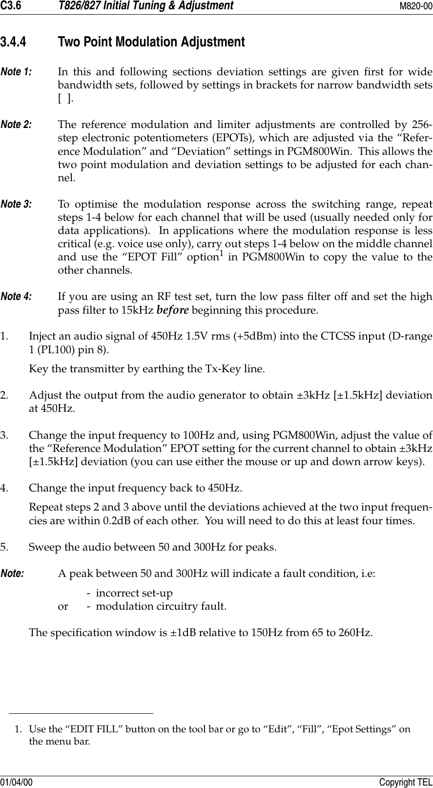 C3.6 T826/827 Initial Tuning &amp; Adjustment M820-0001/04/00 Copyright TEL3.4.4 Two Point Modulation AdjustmentNote 1: In this and following sections deviation settings are given first for widebandwidth sets, followed by settings in brackets for narrow bandwidth sets[  ].Note 2: The reference modulation and limiter adjustments are controlled by 256-step electronic potentiometers (EPOTs), which are adjusted via the “Refer-ence Modulation” and “Deviation” settings in PGM800Win.  This allows thetwo point modulation and deviation settings to be adjusted for each chan-nel.Note 3: To optimise the modulation response across the switching range, repeatsteps 1-4 below for each channel that will be used (usually needed only fordata applications).  In applications where the modulation response is lesscritical (e.g. voice use only), carry out steps 1-4 below on the middle channeland use the “EPOT Fill” option1 in PGM800Win to copy the value to theother channels.Note 4: If you are using an RF test set, turn the low pass filter off and set the highpass filter to 15kHz before beginning this procedure.1. Inject an audio signal of 450Hz 1.5V rms (+5dBm) into the CTCSS input (D-range1 (PL100) pin 8). Key the transmitter by earthing the Tx-Key line.2. Adjust the output from the audio generator to obtain ±3kHz [±1.5kHz] deviationat 450Hz.3. Change the input frequency to 100Hz and, using PGM800Win, adjust the value ofthe “Reference Modulation” EPOT setting for the current channel to obtain ±3kHz[±1.5kHz] deviation (you can use either the mouse or up and down arrow keys).4. Change the input frequency back to 450Hz.Repeat steps 2 and 3 above until the deviations achieved at the two input frequen-cies are within 0.2dB of each other.  You will need to do this at least four times.5. Sweep the audio between 50 and 300Hz for peaks.Note: A peak between 50 and 300Hz will indicate a fault condition, i.e:-  incorrect set-up or -  modulation circuitry fault. The specification window is ±1dB relative to 150Hz from 65 to 260Hz.1. Use the “EDIT FILL” button on the tool bar or go to “Edit”, “Fill”, “Epot Settings” on the menu bar.