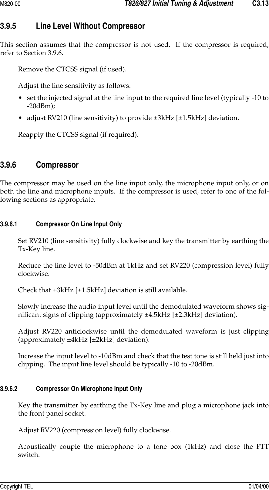 M820-00 T826/827 Initial Tuning &amp; Adjustment C3.13Copyright TEL 01/04/003.9.5 Line Level Without CompressorThis section assumes that the compressor is not used.  If the compressor is required,refer to Section 3.9.6.Remove the CTCSS signal (if used).Adjust the line sensitivity as follows: • set the injected signal at the line input to the required line level (typically -10 to-20dBm);• adjust RV210 (line sensitivity) to provide ±3kHz [±1.5kHz] deviation.Reapply the CTCSS signal (if required).3.9.6 CompressorThe compressor may be used on the line input only, the microphone input only, or onboth the line and microphone inputs.  If the compressor is used, refer to one of the fol-lowing sections as appropriate.3.9.6.1 Compressor On Line Input OnlySet RV210 (line sensitivity) fully clockwise and key the transmitter by earthing theTx-Key line.Reduce the line level to -50dBm at 1kHz and set RV220 (compression level) fullyclockwise.Check that ±3kHz [±1.5kHz] deviation is still available.Slowly increase the audio input level until the demodulated waveform shows sig-nificant signs of clipping (approximately ±4.5kHz [±2.3kHz] deviation).Adjust RV220 anticlockwise until the demodulated waveform is just clipping(approximately ±4kHz [±2kHz] deviation).Increase the input level to -10dBm and check that the test tone is still held just intoclipping.  The input line level should be typically -10 to -20dBm.3.9.6.2 Compressor On Microphone Input OnlyKey the transmitter by earthing the Tx-Key line and plug a microphone jack intothe front panel socket.Adjust RV220 (compression level) fully clockwise.Acoustically couple the microphone to a tone box (1kHz) and close the PTTswitch.