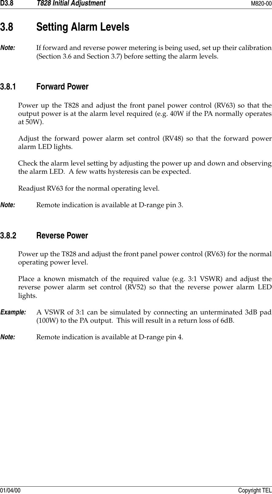 D3.8 T828 Initial Adjustment M820-0001/04/00 Copyright TEL3.8 Setting Alarm LevelsNote: If forward and reverse power metering is being used, set up their calibration(Section 3.6 and Section 3.7) before setting the alarm levels.3.8.1 Forward PowerPower up the T828 and adjust the front panel power control (RV63) so that theoutput power is at the alarm level required (e.g. 40W if the PA normally operatesat 50W).Adjust the forward power alarm set control (RV48) so that the forward poweralarm LED lights.Check the alarm level setting by adjusting the power up and down and observingthe alarm LED.  A few watts hysteresis can be expected.Readjust RV63 for the normal operating level.Note: Remote indication is available at D-range pin 3.3.8.2 Reverse PowerPower up the T828 and adjust the front panel power control (RV63) for the normaloperating power level.Place a known mismatch of the required value (e.g. 3:1 VSWR) and adjust thereverse power alarm set control (RV52) so that the reverse power alarm LEDlights.Example: A VSWR of 3:1 can be simulated by connecting an unterminated 3dB pad(100W) to the PA output.  This will result in a return loss of 6dB.Note: Remote indication is available at D-range pin 4.