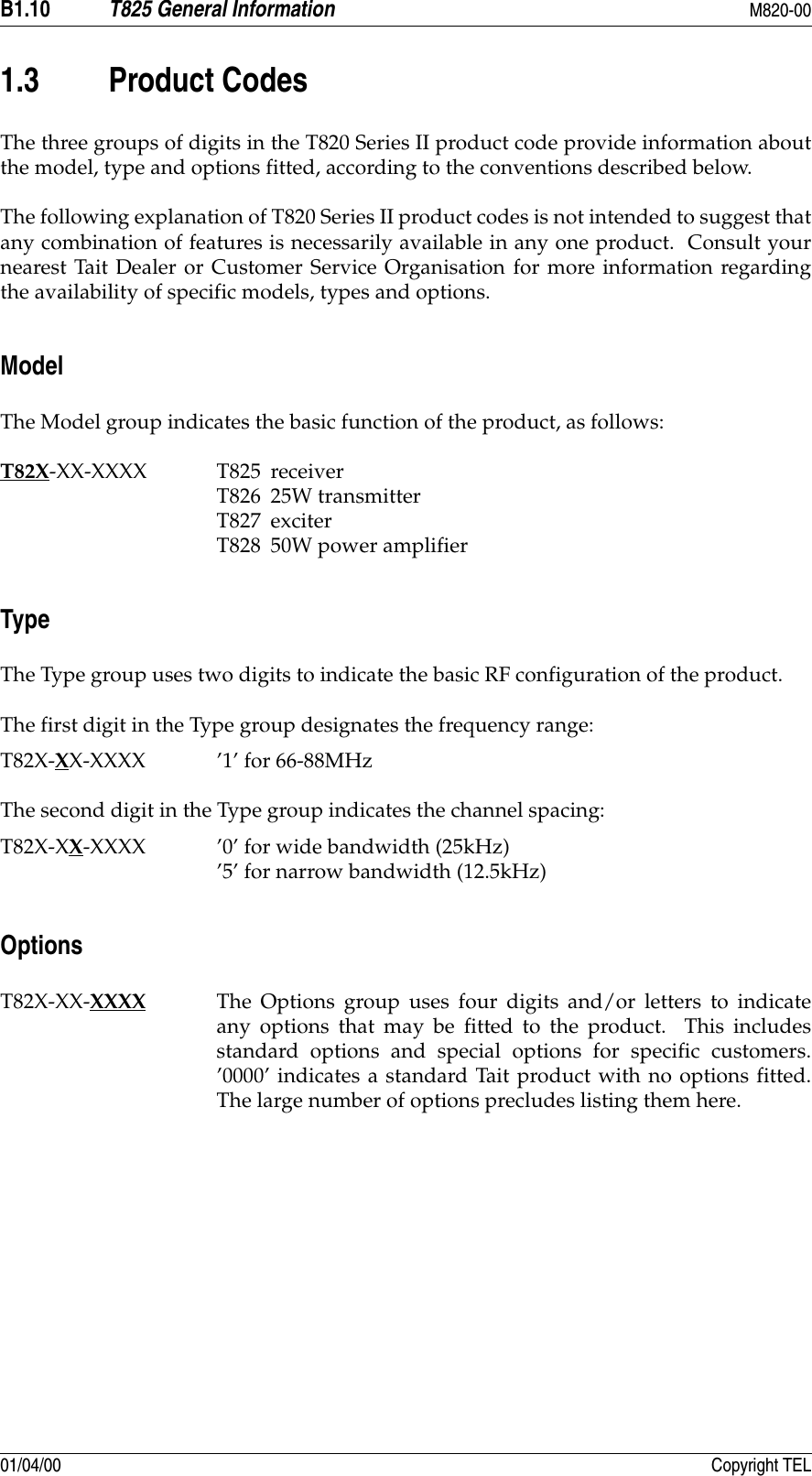 B1.10 T825 General Information M820-0001/04/00 Copyright TEL1.3 Product CodesThe three groups of digits in the T820 Series II product code provide information aboutthe model, type and options fitted, according to the conventions described below.The following explanation of T820 Series II product codes is not intended to suggest thatany combination of features is necessarily available in any one product.  Consult yournearest Tait Dealer or Customer Service Organisation for more information regardingthe availability of specific models, types and options.ModelThe Model group indicates the basic function of the product, as follows:T82X-XX-XXXX T825 receiverT826 25W transmitterT827 exciterT828 50W power amplifierTypeThe Type group uses two digits to indicate the basic RF configuration of the product.The first digit in the Type group designates the frequency range:T82X-XX-XXXX ’1’ for 66-88MHzThe second digit in the Type group indicates the channel spacing:T82X-XX-XXXX ’0’ for wide bandwidth (25kHz)’5’ for narrow bandwidth (12.5kHz)OptionsT82X-XX-XXXX The Options group uses four digits and/or letters to indicateany options that may be fitted to the product.  This includesstandard options and special options for specific customers.’0000’ indicates a standard Tait product with no options fitted.The large number of options precludes listing them here.