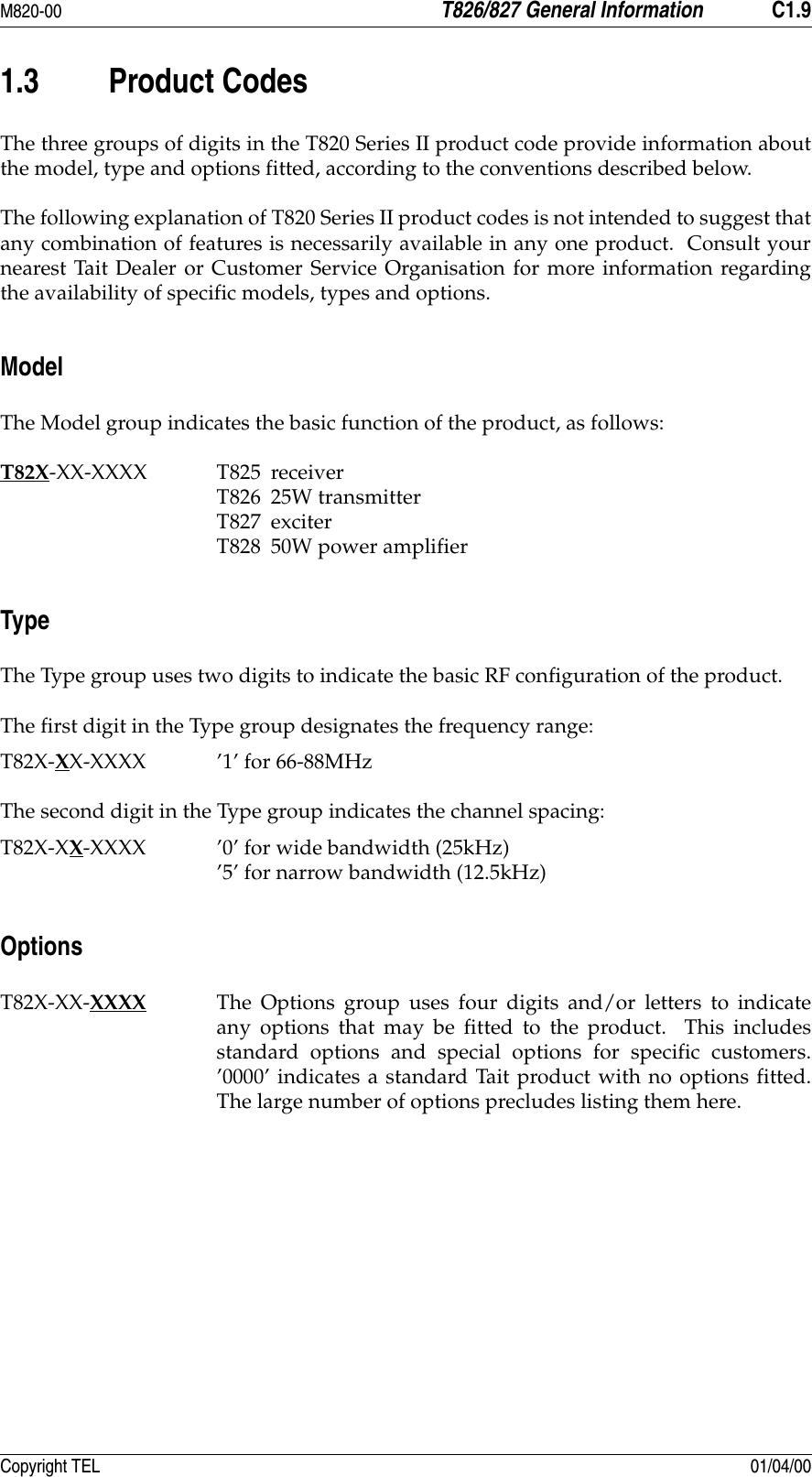M820-00 T826/827 General Information C1.9Copyright TEL 01/04/001.3 Product CodesThe three groups of digits in the T820 Series II product code provide information aboutthe model, type and options fitted, according to the conventions described below.The following explanation of T820 Series II product codes is not intended to suggest thatany combination of features is necessarily available in any one product.  Consult yournearest Tait Dealer or Customer Service Organisation for more information regardingthe availability of specific models, types and options.ModelThe Model group indicates the basic function of the product, as follows:T82X-XX-XXXX T825 receiverT826 25W transmitterT827 exciterT828 50W power amplifierTypeThe Type group uses two digits to indicate the basic RF configuration of the product.The first digit in the Type group designates the frequency range:T82X-XX-XXXX ’1’ for 66-88MHzThe second digit in the Type group indicates the channel spacing:T82X-XX-XXXX ’0’ for wide bandwidth (25kHz)’5’ for narrow bandwidth (12.5kHz)OptionsT82X-XX-XXXX The Options group uses four digits and/or letters to indicateany options that may be fitted to the product.  This includesstandard options and special options for specific customers.’0000’ indicates a standard Tait product with no options fitted.The large number of options precludes listing them here.