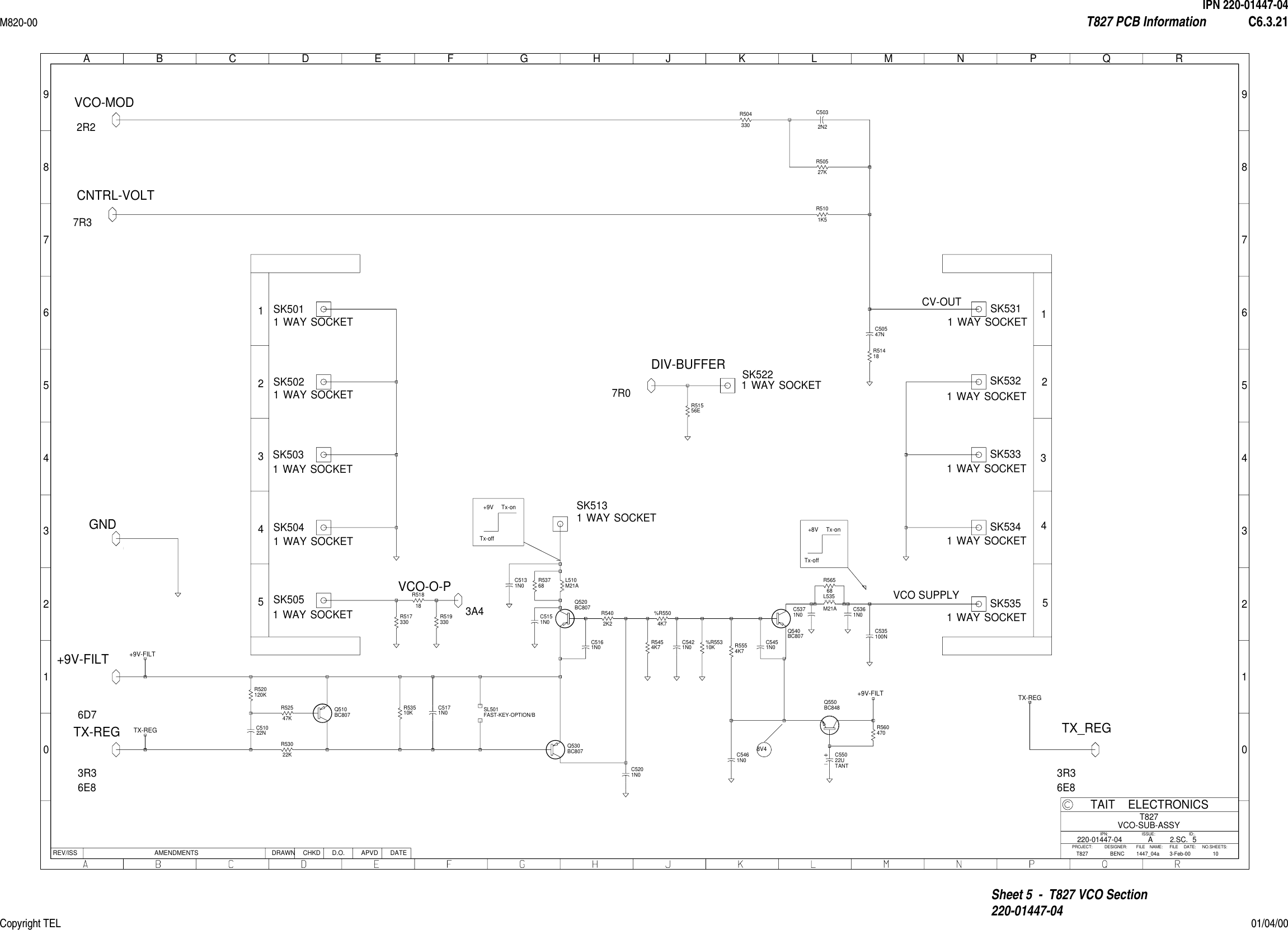 IPN 220-01447-04M820-00 T827 PCB Information C6.3.21Copyright TEL 01/04/00Sheet 5  -  T827 VCO Section220-01447-0401234567890123456789ABCDEFGHJ KLMNPQRREV/ISS AMENDMENTS DATEAPVDD.O.CHKDDRAWNNO.SHEETS:FILE NAME:TAIT ELECTRONICSIPN:FILE DATE:ISSUE: ID:.2.SC.PROJECT: DESIGNER:510T827VCO-SUB-ASSY1447_04a220-01447-043-Feb-00AT827 BENCSK5051 WAY SOCKET    SK5031 WAY SOCKET    SK5021 WAY SOCKET    SK5011 WAY SOCKET    SK5131 WAY SOCKET    SK5221 WAY SOCKET    SK5041 WAY SOCKET    SK5311 WAY SOCKET    CV-OUTSK5341 WAY SOCKET    SK5331 WAY SOCKET    SK5321 WAY SOCKET    SK5351 WAY SOCKET    VCO SUPPLYR520120K    C51022N    R52547K    R53510K    R53022K    SL501R5402K2    R5454K7    %R5504K7    R5554K7    R560470    C5131N0    C535100N    C5032N2    R50527K    R504330    R51556E    R5101K5    C50547N    Q520BC807    Q530BC807    Q510BC807    Q540BC807    Q550BC848    R51818     R519330    R517330    R51418    C5171N0    C5161N0    C5451N0    C5461N0     TANTC55022U    %R55310K    L535M21A    C5371N0     C5361N0    L510M21A    R53768    C5151N0    C5201N0    C5421N0    R56568    GND1R01R02R33R84G46B07A48A09C5VCO-O-P3A4DIV-BUFFER7R0VCO-MOD2R2CNTRL-VOLT7R3+9V-FILTTX-REG3R36E8+9V-FILT6D7+9V-FILTTX_REG3R36E8TX-REGTX-REG1234512345FAST-KEY-OPTION/B+9V Tx-on8V4Tx-off+8V Tx-onTx-off