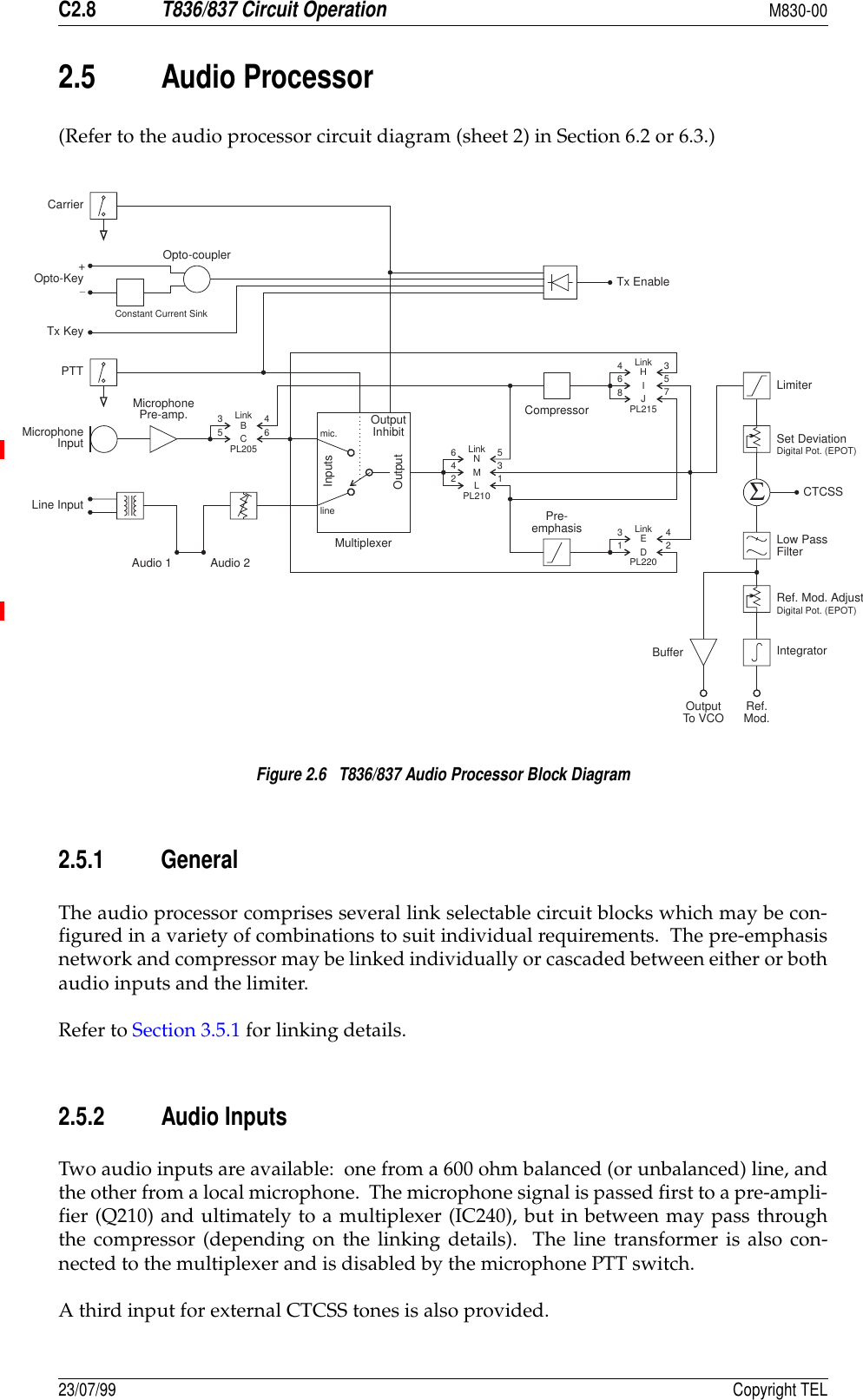 C2.8T836/837 Circuit OperationM830-0023/07/99 Copyright TEL2.5 Audio Processor(Refer to the audio processor circuit diagram (sheet 2) in Section 6.2 or 6.3.)Figure 2.6   T836/837 Audio Processor Block Diagram2.5.1 GeneralThe audio processor comprises several link selectable circuit blocks which may be con-figured in a variety of combinations to suit individual requirements.  The pre-emphasisnetwork and compressor may be linked individually or cascaded between either or bothaudio inputs and the limiter.Refer to Section 3.5.1 for linking details.2.5.2 Audio InputsTwo audio inputs are available:  one from a 600 ohm balanced (or unbalanced) line, andthe other from a local microphone.  The microphone signal is passed first to a pre-ampli-fier (Q210) and ultimately to a multiplexer (IC240), but in between may pass throughthe compressor (depending on the linking details).  The line transformer is also con-nected to the multiplexer and is disabled by the microphone PTT switch.A third input for external CTCSS tones is also provided.Pre-emphasis346BC56434253357128NHMIELJD461mic.lineMultiplexerInputsOutputOutputInhibitAudio 1 Audio 2CompressorLinkLinkLinkTx EnableΣCarrierOpto-KeyTx KeyPTTMicrophoneInputLine InputMicrophonePre-amp.Opto-couplerLinkPL205PL215PL220PL210LimiterSet DeviationCTCSSLow PassFilterRef. Mod. AdjustIntegratorDigital Pot. (EPOT)Digital Pot. (EPOT)BufferOutputTo VCO Ref.Mod.Constant Current Sink+_