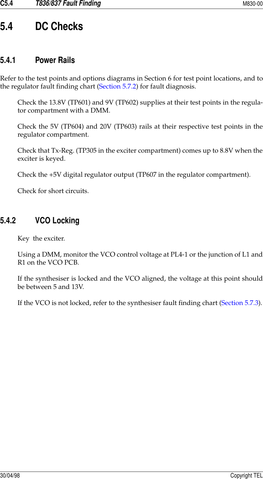 C5.4T836/837 Fault FindingM830-0030/04/98 Copyright TEL5.4 DC Checks5.4.1 Power RailsRefer to the test points and options diagrams in Section 6 for test point locations, and tothe regulator fault finding chart (Section 5.7.2) for fault diagnosis.Check the 13.8V (TP601) and 9V (TP602) supplies at their test points in the regula-tor compartment with a DMM.Check the 5V (TP604) and 20V (TP603) rails at their respective test points in theregulator compartment.Check that Tx-Reg. (TP305 in the exciter compartment) comes up to 8.8V when theexciter is keyed.Check the +5V digital regulator output (TP607 in the regulator compartment).Check for short circuits.5.4.2 VCO LockingKey  the exciter.Using a DMM, monitor the VCO control voltage at PL4-1 or the junction of L1 andR1 on the VCO PCB.If the synthesiser is locked and the VCO aligned, the voltage at this point shouldbe between 5 and 13V.If the VCO is not locked, refer to the synthesiser fault finding chart (Section 5.7.3).