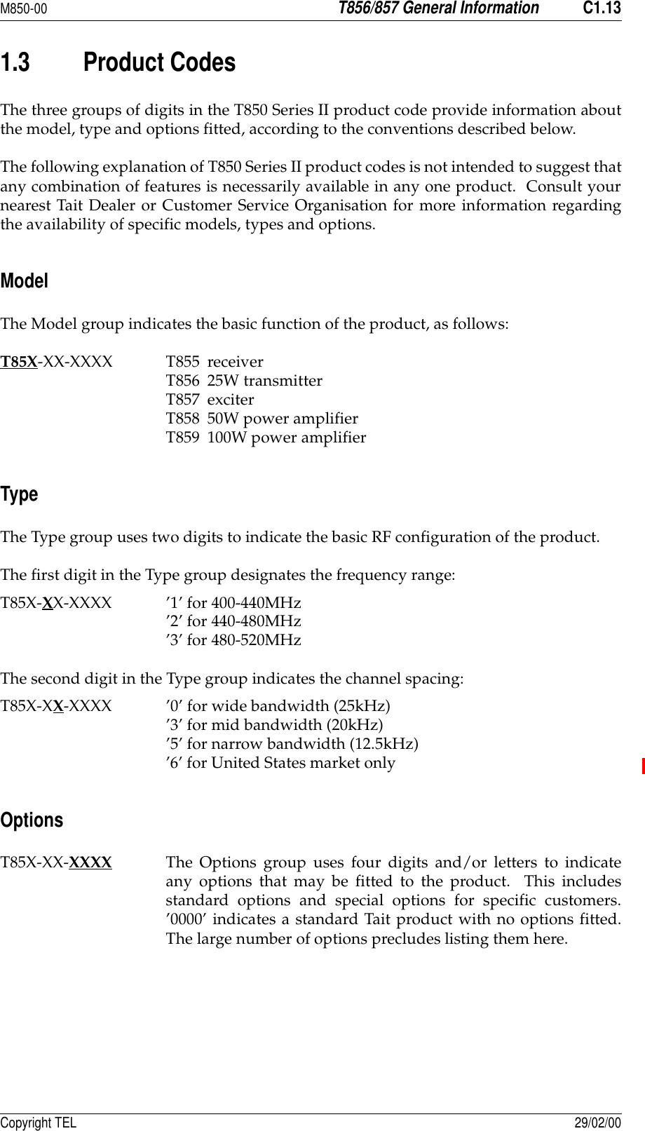 M850-00T856/857 General InformationC1.13Copyright TEL 29/02/001.3 Product CodesThe three groups of digits in the T850 Series II product code provide information aboutthe model, type and options fitted, according to the conventions described below.The following explanation of T850 Series II product codes is not intended to suggest thatany combination of features is necessarily available in any one product.  Consult yournearest Tait Dealer or Customer Service Organisation for more information regardingthe availability of specific models, types and options.ModelThe Model group indicates the basic function of the product, as follows:T85X-XX-XXXX T855 receiverT856 25W transmitterT857 exciterT858 50W power amplifierT859 100W power amplifierTypeThe Type group uses two digits to indicate the basic RF configuration of the product.The first digit in the Type group designates the frequency range:T85X-XX-XXXX ’1’ for 400-440MHz’2’ for 440-480MHz’3’ for 480-520MHzThe second digit in the Type group indicates the channel spacing:T85X-XX-XXXX ’0’ for wide bandwidth (25kHz)’3’ for mid bandwidth (20kHz)’5’ for narrow bandwidth (12.5kHz)’6’ for United States market onlyOptionsT85X-XX-XXXX The Options group uses four digits and/or letters to indicateany options that may be fitted to the product.  This includesstandard options and special options for specific customers.’0000’ indicates a standard Tait product with no options fitted.The large number of options precludes listing them here.