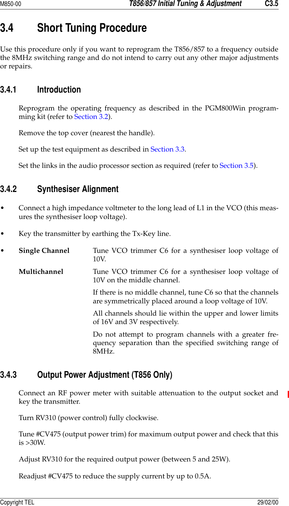 M850-00T856/857 Initial Tuning &amp; AdjustmentC3.5Copyright TEL 29/02/003.4 Short Tuning ProcedureUse this procedure only if you want to reprogram the T856/857 to a frequency outsidethe 8MHz switching range and do not intend to carry out any other major adjustmentsor repairs.3.4.1 IntroductionReprogram the operating frequency as described in the PGM800Win program-ming kit (refer to Section 3.2).Remove the top cover (nearest the handle).Set up the test equipment as described in Section 3.3.Set the links in the audio processor section as required (refer to Section 3.5).3.4.2 Synthesiser Alignment• Connect a high impedance voltmeter to the long lead of L1 in the VCO (this meas-ures the synthesiser loop voltage).• Key the transmitter by earthing the Tx-Key line.•Single Channel Tune VCO trimmer C6 for a synthesiser loop voltage of10V.Multichannel Tune VCO trimmer C6 for a synthesiser loop voltage of10V on the middle channel.If there is no middle channel, tune C6 so that the channelsare symmetrically placed around a loop voltage of 10V.All channels should lie within the upper and lower limitsof 16V and 3V respectively.Do not attempt to program channels with a greater fre-quency separation than the specified switching range of8MHz.3.4.3 Output Power Adjustment (T856 Only)Connect an RF power meter with suitable attenuation to the output socket andkey the transmitter.Turn RV310 (power control) fully clockwise.Tune #CV475 (output power trim) for maximum output power and check that thisis &gt;30W.Adjust RV310 for the required output power (between 5 and 25W).Readjust #CV475 to reduce the supply current by up to 0.5A.