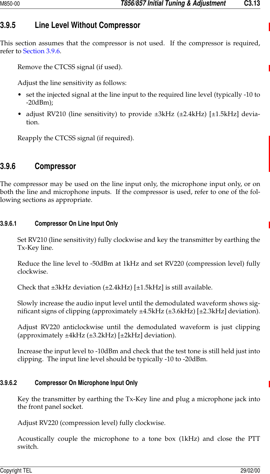 M850-00T856/857 Initial Tuning &amp; AdjustmentC3.13Copyright TEL 29/02/003.9.5 Line Level Without CompressorThis section assumes that the compressor is not used.  If the compressor is required,refer to Section 3.9.6.Remove the CTCSS signal (if used).Adjust the line sensitivity as follows: • set the injected signal at the line input to the required line level (typically -10 to-20dBm);• adjust RV210 (line sensitivity) to provide ±3kHz (±2.4kHz) [±1.5kHz] devia-tion.Reapply the CTCSS signal (if required).3.9.6 CompressorThe compressor may be used on the line input only, the microphone input only, or onboth the line and microphone inputs.  If the compressor is used, refer to one of the fol-lowing sections as appropriate.3.9.6.1 Compressor On Line Input OnlySet RV210 (line sensitivity) fully clockwise and key the transmitter by earthing theTx-Key line.Reduce the line level to -50dBm at 1kHz and set RV220 (compression level) fullyclockwise.Check that ±3kHz deviation (±2.4kHz) [±1.5kHz] is still available.Slowly increase the audio input level until the demodulated waveform shows sig-nificant signs of clipping (approximately ±4.5kHz (±3.6kHz) [±2.3kHz] deviation).Adjust RV220 anticlockwise until the demodulated waveform is just clipping(approximately ±4kHz (±3.2kHz) [±2kHz] deviation).Increase the input level to -10dBm and check that the test tone is still held just intoclipping.  The input line level should be typically -10 to -20dBm.3.9.6.2 Compressor On Microphone Input OnlyKey the transmitter by earthing the Tx-Key line and plug a microphone jack intothe front panel socket.Adjust RV220 (compression level) fully clockwise.Acoustically couple the microphone to a tone box (1kHz) and close the PTTswitch.