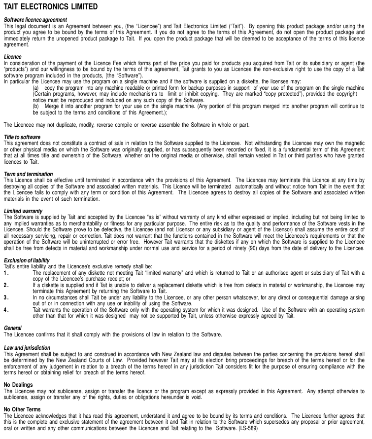 TAIT ELECTRONICS LIMITEDSoftware licence agreementThis legal document is an Agreement between you, (the “Licencee”) and Tait Electronics Limited (“Tait”).  By opening this product package and/or using theproduct you agree to be bound by the terms of this Agreement. If you do not agree to the terms of this Agreement, do not open the product package andimmediately return the unopened product package to Tait.  If you open the product package that will be deemed to be acceptance of the terms of this licenceagreement.LicenceIn consideration of the payment of the Licence Fee which forms part of the price you paid for products you acquired from Tait or its subsidiary or agent (the“products”) and our willingness to be bound by the terms of this agreement, Tait grants to you as Licencee the non-exclusive right to use the copy of a Taitsoftware program included in the products, (the “Software”).In particular the Licencee may use the program on a single machine and if the software is supplied on a diskette, the licensee may:(a)   copy the program into any machine readable or printed form for backup purposes in support  of your use of the program on the single machine(Certain programs, however, may include mechanisms to  limit or inhibit copying.  They are marked “copy protected”), provided the copyrightnotice must be reproduced and included on any such copy of the Software.(b)   Merge it into another program for your use on the single machine. (Any portion of this program merged into another program will continue tobe subject to the terms and conditions of this Agreement.);The Licencee may not duplicate, modify, reverse compile or reverse assemble the Software in whole or part.Title to softwareThis agreement does not constitute a contract of sale in relation to the Software supplied to the Licencee.  Not withstanding the Licencee may own the magneticor other physical media on which the Software was originally supplied, or has subsequently been recorded or fixed, it is a fundamental term of this Agreementthat at all times title and ownership of the Software, whether on the original media or otherwise, shall remain vested in Tait or third parties who have grantedlicences to Tait.Term and terminationThis Licence shall be effective until terminated in accordance with the provisions of this Agreement.  The Licencee may terminate this Licence at any time bydestroying all copies of the Software and associated written materials.  This Licence will be terminated  automatically and without notice from Tait in the event thatthe Licencee fails to comply with any term or condition of this Agreement.  The Licencee agrees to destroy all copies of the Software and associated writtenmaterials in the event of such termination.Limited warrantyThe Software is supplied by Tait and accepted by the Licencee “as is” without warranty of any kind either expressed or implied, including but not being limited toany implied warranties as to merchantability or fitness for any particular purpose.  The entire risk as to the quality and performance of the Software vests in theLicencee. Should the Software prove to be defective, the Licencee (and not Licensor or any subsidiary or agent of the Licensor) shall assume the entire cost ofall necessary servicing, repair or correction. Tait does not warrant that the functions contained in the Software will meet the Licencee’s requirements or that theoperation of the Software will be uninterrupted or error free.  However Tait warrants that the diskettes if any on which the Software is supplied to the Licenceeshall be free from defects in material and workmanship under normal use and service for a period of ninety (90) days from the date of delivery to the Licencee.Exclusion of liabilityTait’s  entire liability and the Licencee’s exclusive remedy shall be:1. The replacement of any diskette not meeting Tait “limited warranty” and which is returned to Tait or an authorised agent or subsidiary of Tait with acopy of the Licencee’s purchase receipt; or2. If a diskette is supplied and if Tait is unable to deliver a replacement diskette which is free from defects in material or workmanship, the Licencee mayterminate this Agreement by returning the Software to Tait.3. In no circumstances shall Tait be under any liability to the Licencee, or any other person whatsoever, for any direct or consequential damage arisingout of or in connection with any use or inability of using the Software.4. Tait warrants the operation of the Software only with the operating system for which it was designed.  Use of the Software with an operating systemother than that for which it was designed  may not be supported by Tait, unless otherwise expressly agreed by Tait.GeneralThe Licencee confirms that it shall comply with the provisions of law in relation to the Software.Law and jurisdictionThis Agreement shall be subject to and construed in accordance with New Zealand law and disputes between the parties concerning the provisions hereof shallbe determined by the New Zealand Courts of Law.  Provided however Tait may at its election bring proceedings for breach of the terms hereof or for theenforcement of any judgement in relation to a breach of the terms hereof in any jurisdiction Tait considers fit for the purpose of ensuring compliance with theterms hereof or obtaining relief for breach of the terms hereof.No DealingsThe Licencee may not sublicense, assign or transfer the licence or the program except as expressly provided in this Agreement.  Any attempt otherwise tosublicense, assign or transfer any of the rights, duties or obligations hereunder is void.No Other TermsThe Licencee acknowledges that it has read this agreement, understand it and agree to be bound by its terms and conditions.  The Licencee further agrees thatthis is the complete and exclusive statement of the agreement between it and Tait in relation to the Software which supersedes any proposal or prior agreement,oral or written and any other communications between the Licencee and Tait relating to the  Software. (LS-589)