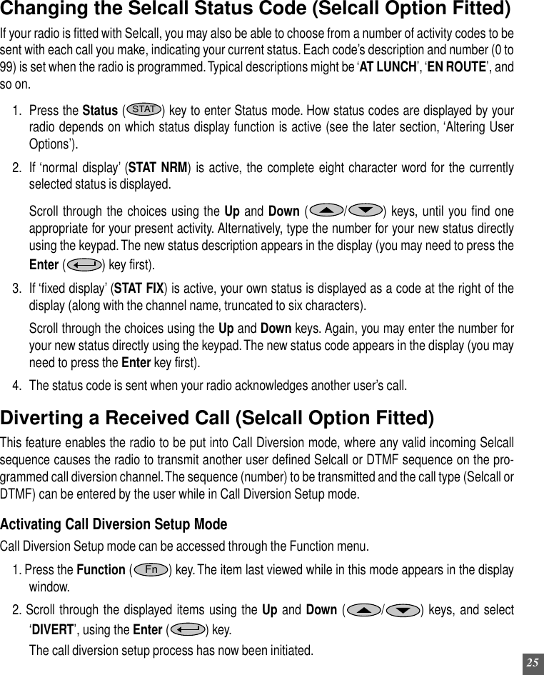 25Changing the Selcall Status Code (Selcall Option Fitted)If your radio is fitted with Selcall, you may also be able to choose from a number of activity codes to besent with each call you make, indicating your current status. Each code’s description and number (0 to99) is set when the radio is programmed. Typical descriptions might be ‘AT LUNCH’, ‘EN ROUTE’, andso on.1. Press the Status (STAT) key to enter Status mode. How status codes are displayed by yourradio depends on which status display function is active (see the later section, ‘Altering UserOptions’).2. If ‘normal display’ (STAT NRM) is active, the complete eight character word for the currentlyselected status is displayed.Scroll through the choices using the Up and Down ( /) keys, until you find oneappropriate for your present activity. Alternatively, type the number for your new status directlyusing the keypad. The new status description appears in the display (you may need to press theEnter ( ) key first).3. If ‘fixed display’ (STAT FIX) is active, your own status is displayed as a code at the right of thedisplay (along with the channel name, truncated to six characters).Scroll through the choices using the Up and Down keys. Again, you may enter the number foryour new status directly using the keypad. The new status code appears in the display (you mayneed to press the Enter key first).4. The status code is sent when your radio acknowledges another user’s call.Diverting a Received Call (Selcall Option Fitted)This feature enables the radio to be put into Call Diversion mode, where any valid incoming Selcallsequence causes the radio to transmit another user defined Selcall or DTMF sequence on the pro-grammed call diversion channel. The sequence (number) to be transmitted and the call type (Selcall orDTMF) can be entered by the user while in Call Diversion Setup mode.Activating Call Diversion Setup ModeCall Diversion Setup mode can be accessed through the Function menu.1. Press the Function (Fn) key. The item last viewed while in this mode appears in the displaywindow.2. Scroll through the displayed items using the Up and Down ( /) keys, and select‘DIVERT’, using the Enter ( ) key.The call diversion setup process has now been initiated.