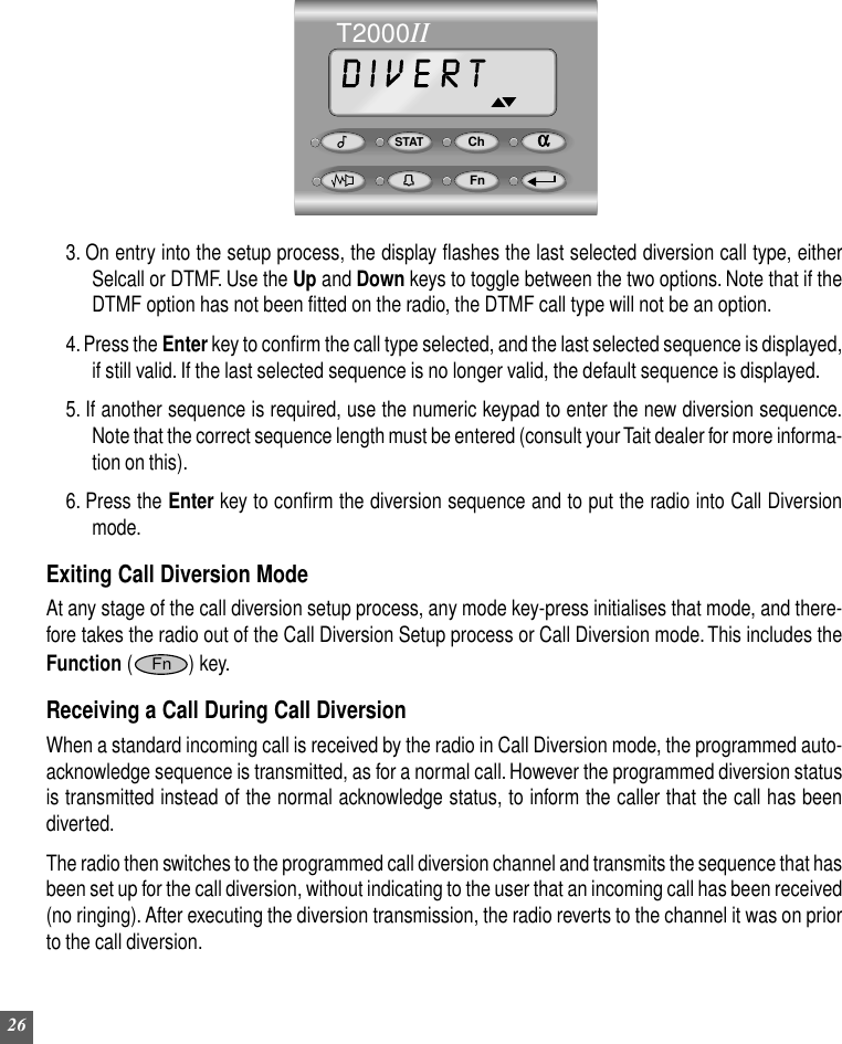 26STAT ChFnαT2000II3. On entry into the setup process, the display flashes the last selected diversion call type, eitherSelcall or DTMF. Use the Up and Down keys to toggle between the two options. Note that if theDTMF option has not been fitted on the radio, the DTMF call type will not be an option.4. Press the Enter key to confirm the call type selected, and the last selected sequence is displayed,if still valid. If the last selected sequence is no longer valid, the default sequence is displayed.5. If another sequence is required, use the numeric keypad to enter the new diversion sequence.Note that the correct sequence length must be entered (consult your Tait dealer for more informa-tion on this).6. Press the Enter key to confirm the diversion sequence and to put the radio into Call Diversionmode.Exiting Call Diversion ModeAt any stage of the call diversion setup process, any mode key-press initialises that mode, and there-fore takes the radio out of the Call Diversion Setup process or Call Diversion mode. This includes theFunction (Fn) key.Receiving a Call During Call DiversionWhen a standard incoming call is received by the radio in Call Diversion mode, the programmed auto-acknowledge sequence is transmitted, as for a normal call. However the programmed diversion statusis transmitted instead of the normal acknowledge status, to inform the caller that the call has beendiverted.The radio then switches to the programmed call diversion channel and transmits the sequence that hasbeen set up for the call diversion, without indicating to the user that an incoming call has been received(no ringing). After executing the diversion transmission, the radio reverts to the channel it was on priorto the call diversion.