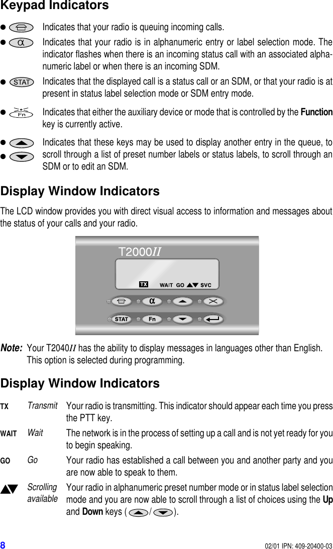 802/01 IPN: 409-20400-03Keypad IndicatorsDisplay Window IndicatorsThe LCD window provides you with direct visual access to information and messages aboutthe status of your calls and your radio.Note:Your T2040II has the ability to display messages in languages other than English. This option is selected during programming.Display Window Indicators●Indicates that your radio is queuing incoming calls.●Indicates that your radio is in alphanumeric entry or label selection mode. Theindicator flashes when there is an incoming status call with an associated alpha-numeric label or when there is an incoming SDM.●Indicates that the displayed call is a status call or an SDM, or that your radio is atpresent in status label selection mode or SDM entry mode.●Indicates that either the auxiliary device or mode that is controlled by the Functionkey is currently active.●Indicates that these keys may be used to display another entry in the queue, toscroll through a list of preset number labels or status labels, to scroll through anSDM or to edit an SDM.●TXTransmitYour radio is transmitting. This indicator should appear each time you pressthe PTT key.WAITWaitThe network is in the process of setting up a call and is not yet ready for youto begin speaking.GOGoYour radio has established a call between you and another party and youare now able to speak to them.Scrolling availableYour radio in alphanumeric preset number mode or in status label selectionmode and you are now able to scroll through a list of choices using the Upand Down keys ( / ).