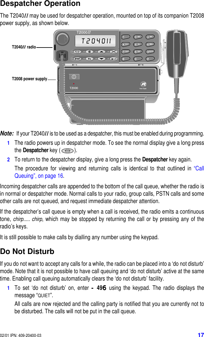 02/01 IPN: 409-20400-03 17Despatcher OperationThe T2040II may be used for despatcher operation, mounted on top of its companion T2008power supply, as shown below.Note:If your T2040II is to be used as a despatcher, this must be enabled during programming.1The radio powers up in despatcher mode. To see the normal display give a long pressthe Despatcher key ( ).2To return to the despatcher display, give a long press the Despatcher key again.The procedure for viewing and returning calls is identical to that outlined in “CallQueuing”, on page 16.Incoming despatcher calls are appended to the bottom of the call queue, whether the radio isin normal or despatcher mode. Normal calls to your radio, group calls, PSTN calls and someother calls are not queued, and request immediate despatcher attention.If the despatcher’s call queue is empty when a call is received, the radio emits a continuoustone, chirp..... chirp, which may be stopped by returning the call or by pressing any of theradio’s keys.It is still possible to make calls by dialling any number using the keypad.Do Not DisturbIf you do not want to accept any calls for a while, the radio can be placed into a ‘do not disturb’mode. Note that it is not possible to have call queuing and ‘do not disturb’ active at the sametime. Enabling call queuing automatically clears the ‘do not disturb’ facility.1To set ‘do not disturb’ on, enter ----496666 using the keypad. The radio displays themessage “QUIET”.All calls are now rejected and the calling party is notified that you are currently not tobe disturbed. The calls will not be put in the call queue.T2008 power supplyT2040II radio